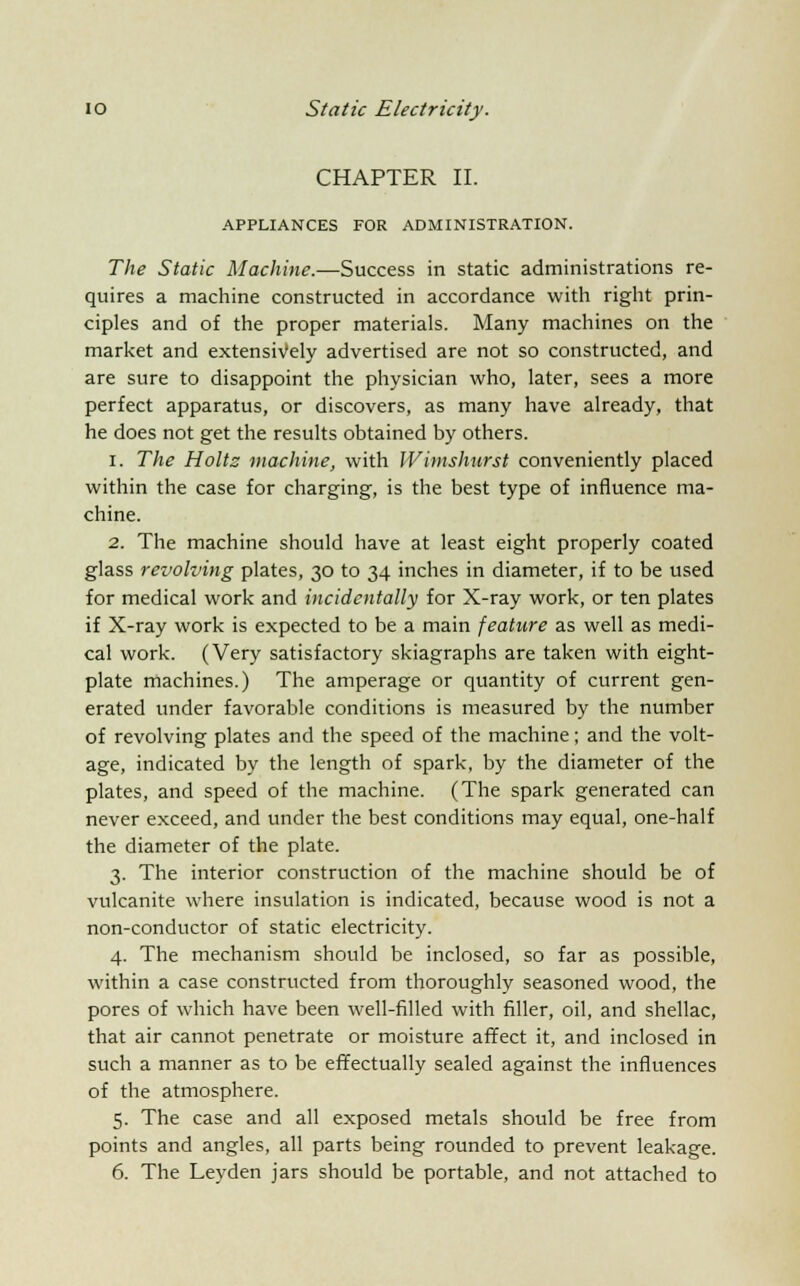 CHAPTER II. APPLIANCES FOR ADMINISTRATION. The Static Machine.—Success in static administrations re- quires a machine constructed in accordance with right prin- ciples and of the proper materials. Many machines on the market and extensively advertised are not so constructed, and are sure to disappoint the physician who, later, sees a more perfect apparatus, or discovers, as many have already, that he does not get the results obtained by others. 1. The Holts machine, with JVimshurst conveniently placed within the case for charging, is the best type of influence ma- chine. 2. The machine should have at least eight properly coated glass revolving plates, 30 to 34 inches in diameter, if to be used for medical work and incidentally for X-ray work, or ten plates if X-ray work is expected to be a main feature as well as medi- cal work. (Very satisfactory skiagraphs are taken with eight- plate machines.) The amperage or quantity of current gen- erated under favorable conditions is measured by the number of revolving plates and the speed of the machine; and the volt- age, indicated by the length of spark, by the diameter of the plates, and speed of the machine. (The spark generated can never exceed, and under the best conditions may equal, one-half the diameter of the plate. 3. The interior construction of the machine should be of vulcanite where insulation is indicated, because wood is not a non-conductor of static electricity. 4. The mechanism should be inclosed, so far as possible, within a case constructed from thoroughly seasoned wood, the pores of which have been well-filled with filler, oil, and shellac, that air cannot penetrate or moisture affect it, and inclosed in such a manner as to be effectually sealed against the influences of the atmosphere. 5. The case and all exposed metals should be free from points and angles, all parts being rounded to prevent leakage. 6. The Leyden jars should be portable, and not attached to
