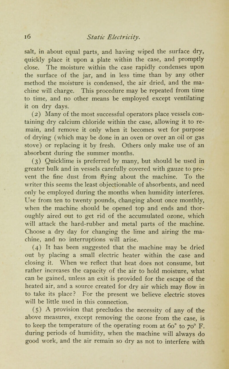 salt, in about equal parts, and having wiped the surface dry, quickly place it upon a plate within the case, and promptly close. The moisture within the case rapidly condenses upon the surface of the jar, and in less time than by any other method the moisture is condensed, the air dried, and the ma- chine will charge. This procedure may be repeated from time to time, and no other means be employed except ventilating it on dry days. (2) Many of the most successful operators place vessels con- taining dry calcium chloride within the case, allowing it to re- main, and remove it only when it becomes wet for purpose of drying (which may be done in an oven or over an oil or gas stove) or replacing it by fresh. Others only make use of an absorbent during the summer months. (3) Quicklime is preferred by many, but should be used in greater bulk and in vessels carefully covered with gauze to pre- vent the fine dust from flying about the machine. To the writer this seems the least objectionable of absorbents, and need only be employed during the months when humidity interferes. Use from ten to twenty pounds, changing about once monthly, when the machine should be opened top and ends and thor- oughly aired out to get rid of the accumulated ozone, which will attack the hard-rubber and metal parts of the machine. Choose a dry day for changing the lime and airing the ma- chine, and no interruptions will arise. (4) It has been suggested that the machine may be dried out by placing a small electric heater within the case and closing it. When we reflect that heat does not consume, but rather increases the capacity of the air to hold moisture, what can be gained, unless an exit is provided for the escape of the heated air, and a source created for dry air which may flow in to take its place? For the present we believe electric stoves will be little used in this connection. (5) A provision that precludes the necessity of any of the above measures, except removing the ozone from the case, is to keep the temperature of the operating room at 60° to 70° F. during periods of humidity, when the machine will always do good work, and the air remain so dry as not to interfere with