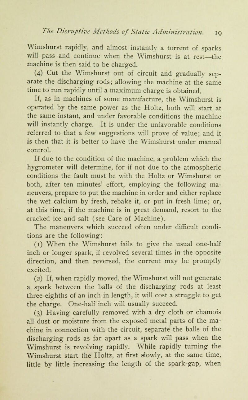 Wimshurst rapidly, and almost instantly a torrent of sparks will pass and continue when the Wimshurst is at rest—the machine is then said to be charged. (4) Cut the Wimshurst out of circuit and gradually sep- arate the discharging rods; allowing the machine at the same time to run rapidly until a maximum charge is obtained. If, as in machines of some manufacture, the Wimshurst is operated by the same power as the Holtz, both will start at the same instant, and under favorable conditions the machine will instantly charge. It is under the unfavorable conditions referred to that a few suggestions will prove of value; and it is then that it is better to have the Wimshurst under manual control. If due to the condition of the machine, a problem which the hygrometer will determine, for if not due to the atmospheric conditions the fault must be with the Holtz or Wimshurst or both, after ten minutes' effort, employing the following ma- neuvers, prepare to put the machine in order and either replace the wet calcium by fresh, rebake it, or put in fresh lime; or, at this time, if the machine is in great demand, resort to the cracked ice and salt (see Care of Machine). The maneuvers which succeed often under difficult condi- tions are the following: (1) When the Wimshurst fails to give the usual one-half inch or longer spark, if revolved several times in the opposite direction, and then reversed, the current may be promptly excited. (2) If, when rapidly moved, the Wimshurst will not generate a spark between the balls of the discharging rods at least three-eighths of an inch in length, it will cost a struggle to get the charge. One-half inch will usually succeed. (3) Having carefully removed with a dry cloth or chamois all dust or moisture from the exposed metal parts of the ma- chine in connection with the circuit, separate the balls of the discharging rods as far apart as a spark will pass when the Wimshurst is revolving rapidly. While rapidly turning the Wimshurst start the Holtz, at first slowly, at the same time, little by little increasing the length of the spark-gap, when