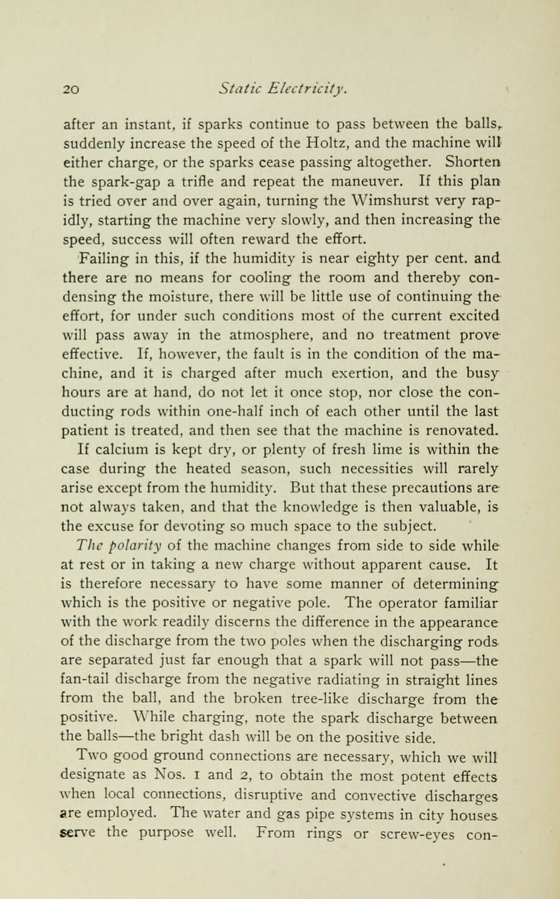 after an instant, if sparks continue to pass between the balls, suddenly increase the speed of the Holtz, and the machine will either charge, or the sparks cease passing altogether. Shorten the spark-gap a trifle and repeat the maneuver. If this plan is tried over and over again, turning the Wimshurst very rap- idly, starting the machine very slowly, and then increasing the speed, success will often reward the effort. Failing in this, if the humidity is near eighty per cent, and there are no means for cooling the room and thereby con- densing the moisture, there will be little use of continuing the effort, for under such conditions most of the current excited will pass away in the atmosphere, and no treatment prove effective. If, however, the fault is in the condition of the ma- chine, and it is charged after much exertion, and the busy hours are at hand, do not let it once stop, nor close the con- ducting rods within one-half inch of each other until the last patient is treated, and then see that the machine is renovated. If calcium is kept dry, or plenty of fresh lime is within the case during the heated season, such necessities will rarely arise except from the humidity. But that these precautions are not always taken, and that the knowledge is then valuable, is the excuse for devoting so much space to the subject. The polarity of the machine changes from side to side while at rest or in taking a new charge without apparent cause. It is therefore necessary to have some manner of determining which is the positive or negative pole. The operator familiar with the work readily discerns the difference in the appearance of the discharge from the two poles when the discharging rods are separated just far enough that a spark will not pass—the fan-tail discharge from the negative radiating in straight lines from the ball, and the broken tree-like discharge from the positive. 'While charging, note the spark discharge between the balls—the bright dash will be on the positive side. Two good ground connections are necessary, which we will designate as Nos. i and 2, to obtain the most potent effects when local connections, disruptive and convective discharges are employed. The water and gas pipe systems in city houses serve the purpose well. From rings or screw-eyes con-