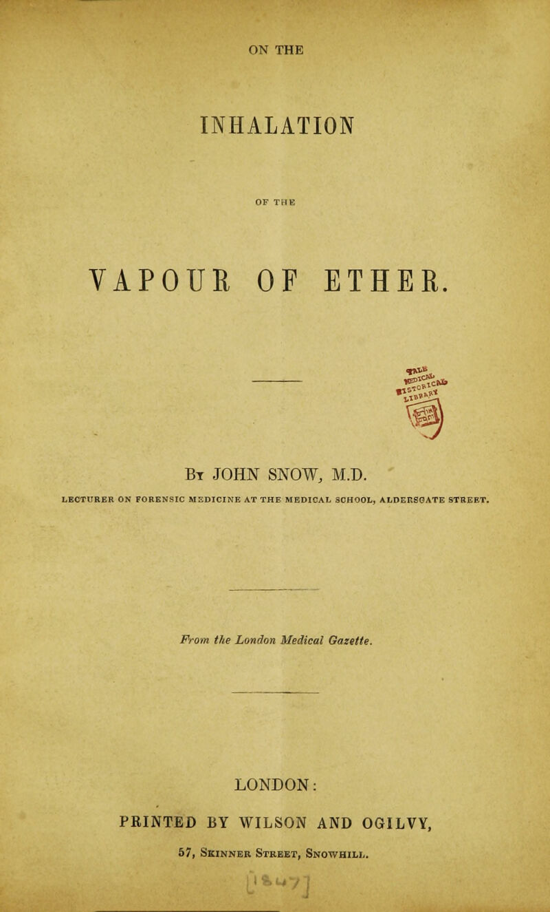 INHALATION VAPOUR OF ETHER. Bt JOHN SNOW, M.D. LECTURER ON FORENSIC MEDICINE AT THE MEDICAL SCHOOL, ALDERSGATE STREET. From the London Medical Gazette. LONDON: PRINTED BY WILSON AND OGILVY, 57, Skinner Street, Snowhili,.