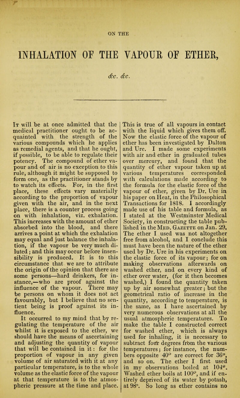 INHALATION OF THE VAPOUE OF ETHER, dec. dec. It will be at once admitted that the medical practitioner ought to be ac- quainted with the strength of the various compounds which he applies as remedial agents, and that he ought, if possible, to be able to regulate their potency. The compound of ether va- pour and of air is no exception to this rule, although it might be supposed to form one, as the practitioner stands by to watch its effects. For, in the first place, these effects vary materially according to the proportion of vapour given with the air, and in the next place, there is a counter process going on with inhalation, viz. exhalation. This increases with the amount of ether absorbed into the blood, and there arrives a point at which the exhalation may equal and just balance the inhala- tion, if the vapour be very much di- luted ; and this may occur before insen- sibility is produced. It is to this circumstance that we are to attribute the origin of the opinion that there are some persons—hard drinkers, for in- stance,—who are proof against the influence of the vapour. There may be persons on whom it does not act favourably, but I believe that no sen- tient being is proof against its in- fluence. It occurred to my mind that by re- gulating the temperature of the air whilst it is exposed to the ether, we should have the means of ascertaining and adjusting the quantity of vapour that will be contained in it: for the proportion of vapour in any given volume of air saturated with it at any particular temperature, is to the whole volume as the elastic force of the vapour at that temperature is to the atmos- pheric pressure at the (ime and place. This is true of all vapours in contact with the liquid which gives them off. Now the elastic force of the vapour of ether has been investigated by Dalton and Ure. I made some experiments with air and ether in graduated tubes over mercury, and found that the quantity of ether vapour taken up at various temperatures corresponded with calculations made according to the formula for the elastic force of the vapour of ether, given by Dr. Ure in his paper on Heat, in the Philosophical Transactions for 1818. I accordingly made use of his table and formula, as I stated at the Westminster Medical Society, in constructing the table pub- lished in the Med. Gazette on Jan. 29. The ether I used was not altogether free from alcohol, and I conclude this must have been the nature of the ether used by Dr. Ure in his experiments on the elastic force of its vapour; for on making observations afterwards on washed ether, and on every kind of ether over water, (for it then becomes washed,) I found the quantity taken up by air somewhat greater; but the geometrical ratio of increase in the quantity, according to temperature, is the same, as I have ascertained by very numerous observations at all the usual atmospheric temperatures. To make the table I constructed correct for washed ether, which is always used for inhaling, it is necessary to subtract four degrees frbm the various temperatures; for instance, the num- bers opposite 40° are correct for 36°, and so on. The ether I first used in my observations boiled at 104°. Washed ether boils at 100°, and if en- tirely deprived of its water by potash, at 98°. So long as ether contains no