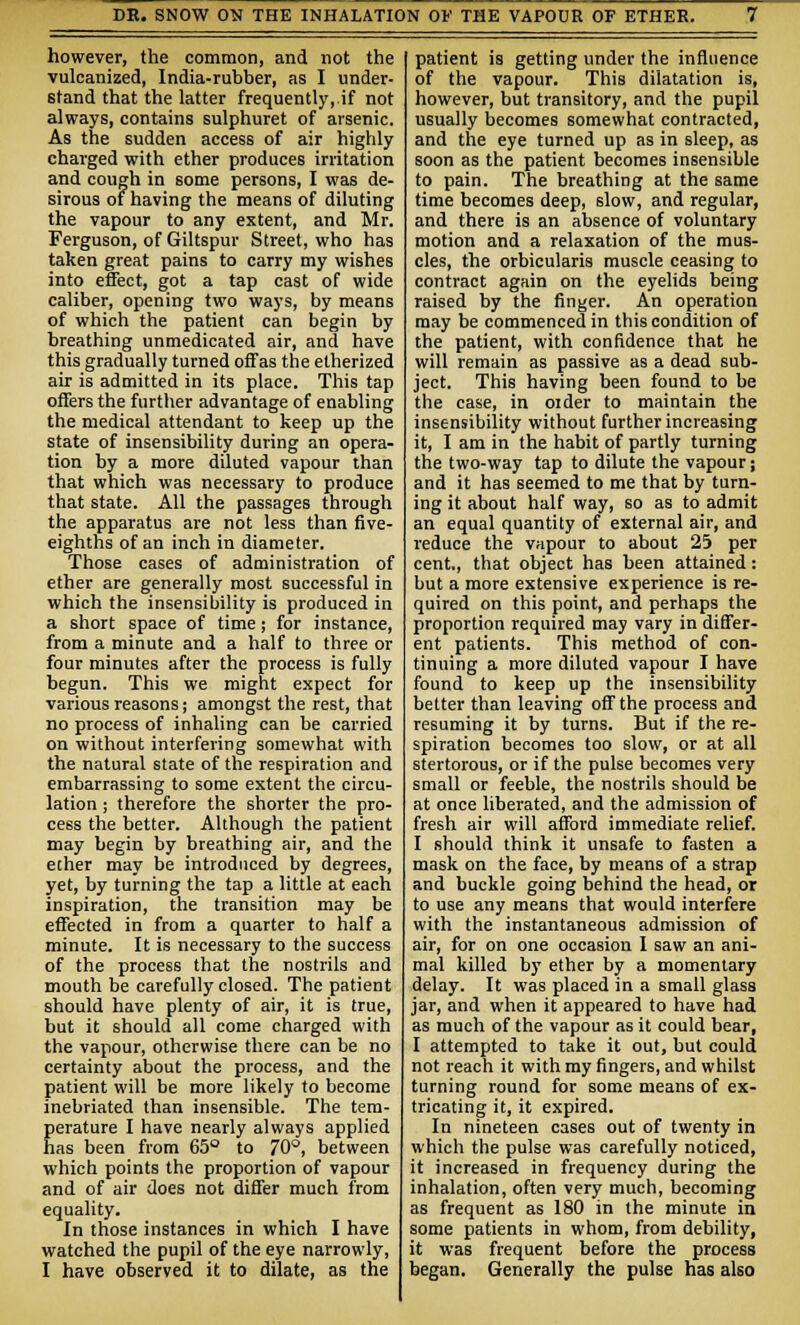 however, the common, and not the vulcanized, India-rubber, as I under- stand that the latter frequently,.if not always, contains sulphuret of arsenic. As the sudden access of air highly charged with ether produces irritation and cough in some persons, I was de- sirous of having the means of diluting the vapour to any extent, and Mr. Ferguson, of Giltspur Street, who has taken great pains to carry my wishes into effect, got a tap cast of wide caliber, opening two ways, by means of which the patient can begin by breathing unmedicated air, and have this gradually turned off as the etherized air is admitted in its place. This tap offers the further advantage of enabling the medical attendant to keep up the state of insensibility during an opera- tion by a more diluted vapour than that which was necessary to produce that state. All the passages through the apparatus are not less than five- eighths of an inch in diameter. Those cases of administration of ether are generally most successful in which the insensibility is produced in a short space of time; for instance, from a minute and a half to three or four minutes after the process is fully begun. This we might expect for various reasons; amongst the rest, that no process of inhaling can be carried on without interfering somewhat with the natural state of the respiration and embarrassing to some extent the circu- lation ; therefore the shorter the pro- cess the better. Although the patient may begin by breathing air, and the ether may be introduced by degrees, yet, by turning the tap a little at each inspiration, the transition may be effected in from a quarter to half a minute. It is necessary to the success of the process that the nostrils and mouth be carefully closed. The patient should have plenty of air, it is true, but it should all come charged with the vapour, otherwise there can be no certainty about the process, and the patient will be more likely to become inebriated than insensible. The tem- perature I have nearly always applied has been from 65° to 70°, between which points the proportion of vapour and of air does not differ much from equality. In those instances in which I have watched the pupil of the eye narrowly, I have observed it to dilate, as the patient is getting under the influence of the vapour. This dilatation is, however, but transitory, and the pupil usually becomes somewhat contracted, and the eye turned up as in sleep, as soon as the patient becomes insensible to pain. The breathing at the same time becomes deep, slow, and regular, and there is an absence of voluntary motion and a relaxation of the mus- cles, the orbicularis muscle ceasing to contract again on the eyelids being raised by the finger. An operation may be commenced in this condition of the patient, with confidence that he will remain as passive as a dead sub- ject. This having been found to be the case, in older to maintain the insensibility without further increasing it, I am in the habit of partly turning the two-way tap to dilute the vapour j and it has seemed to me that by turn- ing it about half way, so as to admit an equal quantity of external air, and reduce the vapour to about 25 per cent., that object has been attained: but a more extensive experience is re- quired on this point, and perhaps the proportion required may vary in differ- ent patients. This method of con- tinuing a more diluted vapour I have found to keep up the insensibility better than leaving off the process and resuming it by turns. But if the re- spiration becomes too slow, or at all stertorous, or if the pulse becomes very small or feeble, the nostrils should be at once liberated, and the admission of fresh air will afford immediate relief. I should think it unsafe to fasten a mask on the face, by means of a strap and buckle going behind the head, or to use any means that would interfere with the instantaneous admission of air, for on one occasion I saw an ani- mal killed by ether by a momentary delay. It was placed in a small glass jar, and when it appeared to have had as much of the vapour as it could bear, I attempted to take it out, but could not reach it with my fingers, and whilst turning round for some means of ex- tricating it, it expired. In nineteen cases out of twenty in which the pulse was carefully noticed, it increased in frequency during the inhalation, often very much, becoming as frequent as 180 in the minute in some patients in whom, from debility, it was frequent before the process began. Generally the pulse has also