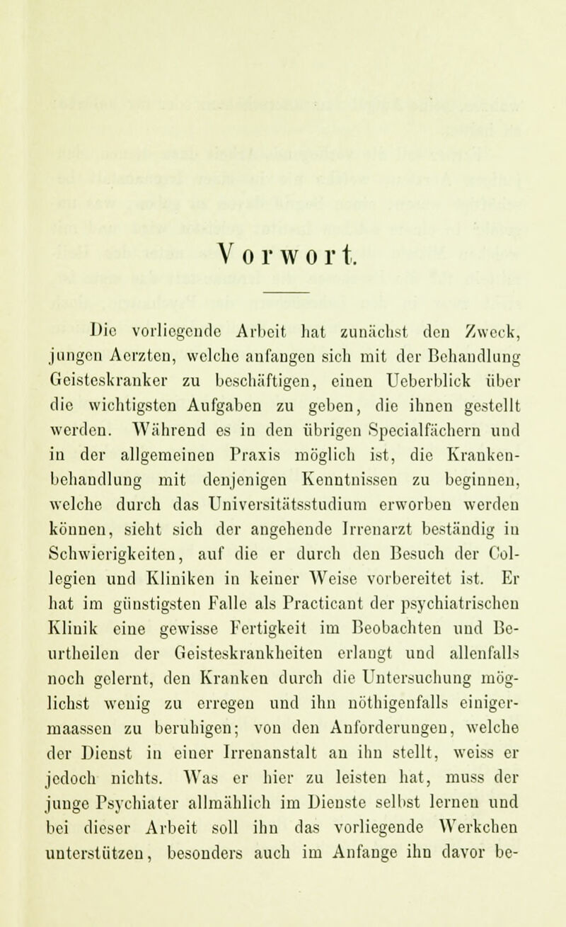 V o r w o r t. Die vorliegende Arbeit hat zunächst den Zweck, jungen Acrztcn, welche anfangen sich mit der Behandlung Geisteskranker zu beschäftigen, einen Ueberblick über die wichtigsten Aufgaben zu geben, die ihnen gestellt werden. Während es in den übrigen Specialfächern und in der allgemeinen Praxis möglich ist, die Kranken- behandlung mit denjenigen Kenntnissen zu beginnen, welche durch das Universitätsstudium erworben werden können, sieht sich der angehende Irrenarzt beständig in Schwierigkeiten, auf die er durch den Besuch der Col- legien und Kliniken in keiner Weise vorbereitet ist. Er hat im günstigsten Falle als Practicant der psychiatrischen Klinik eine gewisse Fertigkeit im Beobachten und Be- urtheilen der Geisteskrankheiten erlangt und allenfalls noch gelernt, den Kranken durch die Untersuchung mög- lichst wenig zu erregen und ihn nöthigenfalls einiger- maassen zu beruhigen; von den Anforderungen, welche der Dienst in einer Irrenanstalt au ihn stellt, weiss er jedoch nichts. Was er hier zu leisten hat, muss der junge Psychiater allmählich im Dienste selbst lernen und bei dieser Arbeit soll ihn das vorliegende Werkchen unterstützen, besonders auch im Anfange ihn davor be-