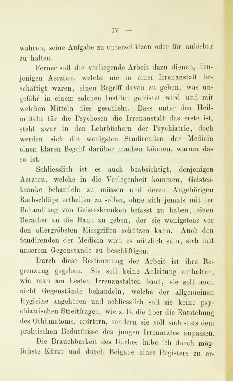 wahren, seine Aufgabe zu unterschätzen oder für anlösbar zu halten. Ferner soll die vorliegende Arbeit dazu dienen, den- jenigen Aerzten, welche nie in einer Irrenanstalt be- schäftigt waren, einen Begriff davon zu geben, was un- gefähr in einem solchen Institut geleistet wird und mit welchen Mitteln dies geschieht. Dass unter den Heil- mitteln für die Psychosen die Irrenanstalt das erste ist, steht zwar in den Lehrbüchern der Psychiatric, doch werden sich die wenigsten Studirendeu der Medicin einen klaren Begriff darüber machen können, warum das so ist. Schliesslich ist es auch beabsichtigt, denjenigen Aerzten, welche in die Verlegenheit kommen, Geistes- kranke behandeln zu müssen und deren Angehörigen Rathscbläge ertheilen zu sollen, ohne sich jemals mit der Behandlung von Geisteskranken befasst zu haben, einen Berather an die Hand zu geben, der sie wenigstens vor den allergröbsten Missgrillen schützen kann. Auch den Studirenden der Medicin wird es nützlich sein, sich mit unserem Gegenstande zu beschäftigen. Durch diese Bestimmung der Arbeit ist ihre Be- grenzung gegeben. Sie soll keine Anleitung enthalten, wie man am besten Irrenanstalten baut, sie soll auch nicht Gegenstände behandeln, welche der allgemeinen Hygieine angehören und schliesslich soll sie keine psy- chiatrischen Streitfragen, wie z. B. die über die Entstehung des Othämatoms, erörtern, sondern sie soll sich stets dem praktischen Bedürfnisse des jungen Irrenarztes anpassen. Die Brauchbarkeit des Buches habe ich durch möff- lichste Kürze und durch Beigabe eines Registers zu er-