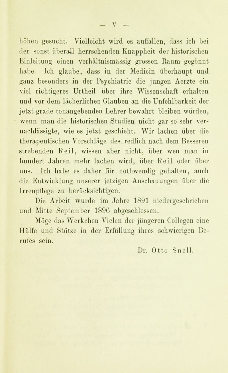 höhen gesucht. Vielleicht wird es auffallen, dass ich bei der sonst überall herrschenden Knappheit der historischen Einleitung einen verhältnismässig grossen Raum gegönnt habe. Ich glaube, dass in der Medicin überhaupt und ganz besonders in der Psychiatrie die jungen Aerzte ein viel richtigeres Urtheil über ihre Wissenschaft erhalten und vor dem lächerlichen Glauben an die Unfehlbarkeit der jetzt grade tonangebenden Lehrer bewahrt bleiben würden, wenn man die historischen Studien nicht gar so sehr ver- nachlässigte, wie es jetzt geschieht. Wir lachen über die therapeutischen Vorschläge des redlich nach dem Besseren strebenden Reil, wissen aber nicht, über wen man in hundert Jahren mehr lachen wird, über Reil oder über uns. Ich habe es daher für nothweudig gehalten, auch die Entwicklung unserer jetzigen Anschauungen über die Irrenpllege zu berücksichtigen. Die Arbeit wurde im Jahre 1891 niedergeschrieben und Mitte September 18% abgeschlossen. Möge das AVerkchen Vielen der jüngeren Collcgen eine Hülfe und Stütze in der Erfüllung ihres schwierigen Be- rufes sein. Dr. Otto Snell.