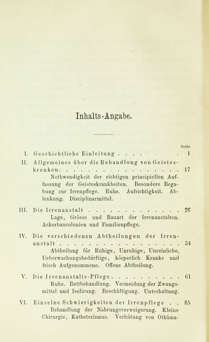 Inhalts-Angabe. Seite I. Geschichtliche Einleitung .... .1 11. Allgemeines über die Behandlung von Geistes- kranken 17 Notwendigkeit der richtigen principiellen Auf- fassung der Geisteskrankheiten. Besondere Bega- bung zur Irrenptlege. Ruhe. Aufrichtigkeit. Ab- lenkung. Disciplinarinittel. III. Die Irrenanstalt 2G Lage, Grösse und Bauart der Irrenanstalten. Ackerbaucolonien und Familienpflege. IV. Die verschiedenen Abtheilungen der Irren- anstalt 34 Abtheilung für Ruhige, Unruhige, Unreinliche, Ueberwachungsbedürftige, körperlich Kranke und frisch Aufgenommene. Offene Abtheilung. V. Die Irrenanstalts-Pflege 61 Ruhe. Bettbehandlung. Vermeidung der Zwangs- mittel und Isolirung. Beschäftigung. Unterhaltung. VI. Einzelne Schwierigkeiten der Irrenpflege . . 85 Behandlung der Nahrungsverweigerung. Kleine Chirurgie, Katheterismus. Verhütung von Othärna-