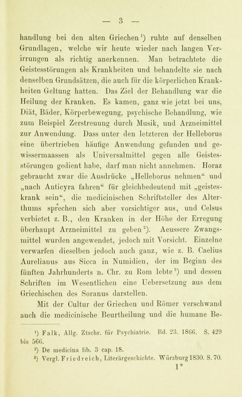 handlung bei den alten Griechen') ruhte auf denselben Grundlagen, welche wir heute wieder nach langen Ver- irrungen als richtig anerkennen. Man betrachtete die Geistesstörungen als Krankheiten und behandelte sie nach denselben Grundsätzen, die auch für die körperlichen Krank- heiten Geltung hatten. Das Ziel der Behandlung war die Heilung der Kranken. Es kamen, ganz wie jetzt bei uns, Diät, Bäder, Körperbewegung, psychische Behandlung, wie zum Beispiel Zerstreuung durch Musik, und Arzneimittel zur Anwendung. Dass unter den letzteren der Helleborus eine übertrieben häufige Anwendung gefunden und ge- wissermaassen als Universalmittel gegen alle Geistes- störungen gedient habe, darf man nicht annehmen. Horaz gebraucht zwar die Ausdrücke „Helleborus nehmen und „nach Anticyra fahren für gleichbedeutend mit „geistes- krank sein, die modicinischen Schriftsteller des Alter- Ihums sprechen sich aber vorsichtiger aus, und Celsus verbietet z. B., den Kranken in der Höhe der Erregung überhaupt Arzneimittel zu geben2). Aeussere Zwangs- mittel wurden angewendet, jedoch mit Vorsicht. Einzelne verwarfen dieselben jedoch auch ganz, wie z. B. Caelius Aureliauus aus Sicca in Numidien, der im Beginn des fünften Jahrhunderts n. Chr. zu Rom lebte3) und dessen Schriften im Wesentlichen eine Uebersetzung aus dem Griechischen des Soranus darstellen. Mit der Cultur der Griechen und Römer verschwand auch die medicinische Beurtheilung und die humane Be- ') Falk, Allg-. Ztschr. für Psychiatrie. Bd. 23. 18G6. S. 429 bis 566. 2) De medieina üb. 3 eap. 18. 3) Vergl. Friedreich, Literärgeschiohte. Würzburgl830. S.70. 1*