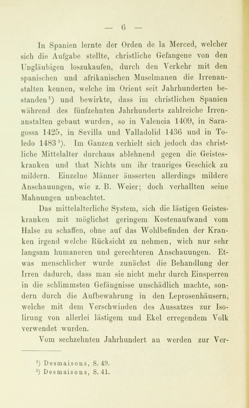 In Spanien lernte der Orden de la Merced, welcher sich die Aufgabe stellte, christliche Gefangene von den Ungläubigen loszukaufen, durch den Verkehr mit den spanischen und afrikanischen Muselmanen die Irrenan- stalten kennen, welche im Orient seit Jahrhunderten be- standen1) und bewirkte, dass im christlichen Spanien wahrend des fünfzehnten Jahrhunderts zahlreiche Irren- anstalten gebaut wurden, so in Valencia 1409, in Sara- gossa 1425, in Sevilla und Valladolid 1436 und in To- ledo 1483'). Im Ganzen verhielt sich jedoch das christ- liche Mittelalter durchaus ablehnend gegen die Geistes- kranken und that Nichts um ihr trauriges Geschick zu mildern. Einzelne Männer äusserten allerdings mildere Anschauungen, wie z. B. Weier; doch verhallten seine Mahnungen unbeachtet. Das mittelalterliche System, sich die lästigen Geistes- kranken mit möglichst geringem Kostenaufwand vom Halse zu .schaffen, ohne auf das Wohlbefinden der Kran- ken irgend welche Rücksicht zu nehmen, wich nur sehr langsam humaneren und gerechteren Anschauungen. Et- was menschlicher wurde zunächst die Behandlung der Irren dadurch, dass man sie nicht mehr durch Einsperren in die schlimmsten Gefängnisse unschädlich machte, son- dern durch die Aufbewahrung in den Leprosenhäusern, welche mit dem Verschwinden des Aussatzes zur Iso- lirung von allerlei lästigem und Ekel erregendem Volk verwendet wurden. Vom sechzehnten Jahrhundert au werden zur Ver- ') Desmaisons, S. 49. '-') Desmaisons, S. 41.