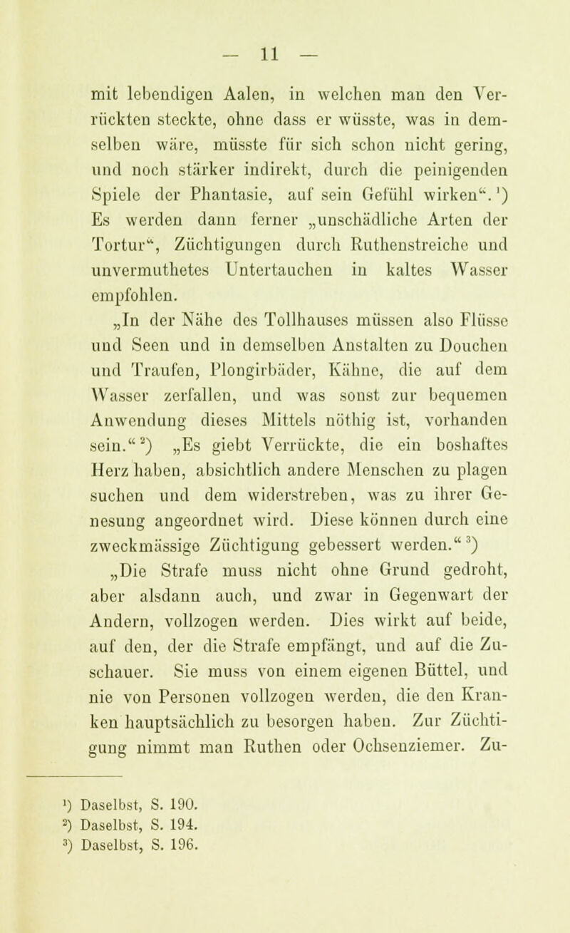 mit lebendigen Aalen, in welchen man den Ver- rückten steckte, ohne dass er wüsste, was in dem- selben wäre, müsste für sich schon nicht gering, und noch stärker indirekt, durch die peinigenden Spiele der Phantasie, auf sein Gefühl wirken'*.') Es werden dann ferner „unschädliche Arten der Tortur, Züchtigungen durch Ruthenstreiche und unvermuthetes Untertauchen in kaltes Wasser empfohlen. „In der Nähe des Tollhauses müssen also Flüsse und Seen und in demselben Anstalten zu Doucheu und Traufen, Plongirbüder, Kähne, die auf dem Wasser zerfallen, und was sonst zur bequemen Anwendung dieses Mittels nöthig ist, vorhanden sein.2) „Es giebt Verrückte, die ein boshaftes Herz haben, absichtlich andere Menschen zu plagen suchen und dem widerstreben, was zu ihrer Ge- nesung angeordnet wird. Diese können durch eine zweckmässige Züchtigung gebessert werden.3) „Die Strafe muss nicht ohne Grund gedroht, aber alsdann auch, und zwar in Gegenwart der Andern, vollzogen werden. Dies wirkt auf beide, auf den, der die Strafe empfängt, und auf die Zu- schauer. Sie muss von einem eigenen Büttel, und nie von Personen vollzogen werden, die den Kran- ken hauptsächlich zu besorgen haben. Zur Züchti- gung nimmt man Ruthen oder Ochsenziemer. Zu- ') Daselbst, S. 190. 2) Daselbst, S. 194. 3) Daselbst, S. 196.