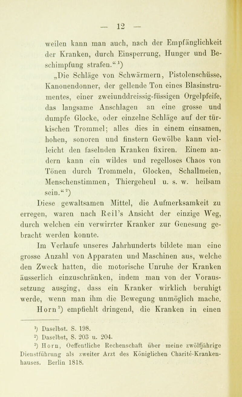 weilen kann man auch, nach der Empfänglichkeit der Kranken, durch Einsperrung, Hunger und Be- schimpfung strafen.*) „Die Schläge von Schwärmern, Pistolenschüsse, Kanonendonner, der gellende Ton eines Blasinstru- mentes, einer zweiunddreissig-fiissigen Orgelpfeife, das langsame Anschlagen an eine grosse und dumpfe Glocke, oder einzelne Schläge auf der tür- kischen Trommel; alles dies in einem einsamen, hohen, sonoren und finstern Gewölbe kann viel- leicht den faselnden Kranken llxiren. Einem an- dern kann ein wildes und regelloses Chaos von Tönen durch Trommeln, Glocken, Schallmeicn, Menschenstimmen, Thiergeheul u. s. w. heilsam sein.2) Diese gewaltsamen Mittel, die Aufmerksamkeit zu erregen, waren nach Reil's Ansicht der einzige Weg, durch welchen ein verwirrter Krankor zur Genesung ge- bracht werden konnte. Im Verlaufe unseres Jahrhunderts bildete man eine grosse Anzahl von Apparaten und Maschinen aus, welche den Zweck hatten, die motorische Unruhe der Kranken äusserlich einzuschränken, indem man von der Voraus- setzung ausging, dass ein Kranker wirklich beruhigt werde, wenn man ihm die Bewegung unmöglich mache. Hörn3) empfiehlt dringend, die Krauken in einen ') Daselbst. S. 198. 2) Daselbst, S. 203 u. 204. 3) Dorn, Oeffentliche Rechenschaft über meine zwölfjährige Dieustführung als zweiter Arzt des Königlichen Charite-Kranken- hauses. Berlin 1818.
