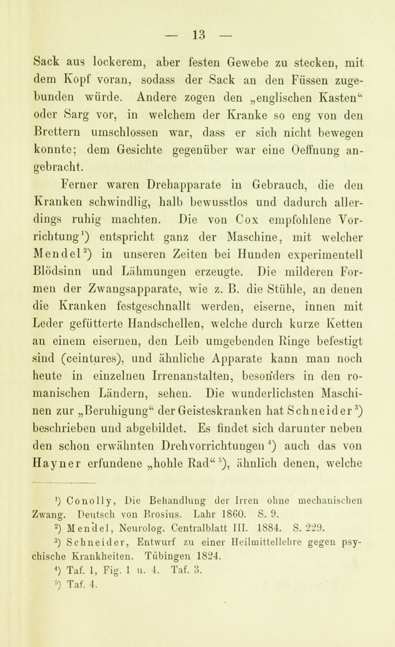 — 13 — Sack aus lockerem, aber festen Gewebe zu stecken, mit dem Kopf voran, sodass der Sack an den Füssen zuge- bunden würde. Andere zogen den „englischen Kasten oder Sarg vor, in welchem der Kranke so eng von den Brettern umschlossen war, dass er sich nicht bewegen konnte; dem Gesichte gegenüber war eine Oelfnung an- gebracht. Ferner waren Drehapparate in Gebrauch, die den Kranken schwindlig, halb bewusstlos und dadurch aller- dings ruhig machten. Die von Cox empfohlene Vor- richtung1) entspricht ganz der Maschine, mit welcher Mendel2) in unseren Zeiten bei Hunden experimentell Blödsinn und Lähmungen erzeugte. Die milderen For- men der Zwangsapparate, wie z. B. die Stühle, an denen die Kranken festgeschnallt werden, eiserne, innen mit Leder gefütterte Handschellen, welche durch kurze Ketten au einem eiserneu, den Leib umgebenden Ringe befestigt sind (ceintures), und ähnliche Apparate kann mau noch heute iu einzelnen Irrenanstalten, besonders in den ro- manischen Ländern, sehen. Die wunderlichsten Maschi- nen zur „Beruhigung der Geisteskranken hat Schneider3) beschrieben und abgebildet. Es findet sich darunter neben den schon erwähnten Drehvorrichtungen 4) auch das von Hayner erfundene „hohle Rad5), ähnlich denen, welche ') Conolly, Die Behandlung der Inen ohne mechanischen Zwang. Deutsch von Brosius. Lahr 1860. S. 9. 2) Mendel, Neurolog. Centralblatt III. 1884. S. 229. 3) Schneider, Entwurf zu einer Heilinittellehre gegen psy- chische Krankheiten. Tübingen 1824. 4) Tat. 1, Fig. 1 u. 1. Taf. 3.