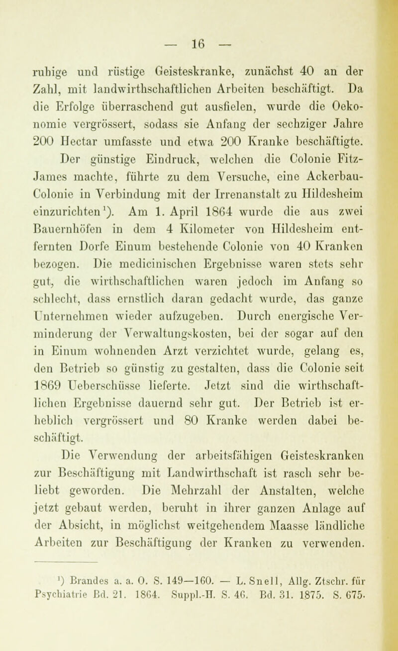 ruhige und rüstige Geisteskranke, zunächst 40 an der Zahl, mit landwirtschaftlichen Arbeiten beschäftigt. Da die Erfolge überraschend gut ausfielen, wurde die Oeko- nomie vergrössert, sodass sie Anfang der sechziger Jahre 200 Hectar urnfasste und etwa 200 Kranke beschäftigte. Der günstige Eindruck, welchen die Colonie Fitz- James machte, führte zu dem Versuche, eine Ackerbau- Colonie in Verbindung mit der Irrenanstalt zu Hildesheim einzurichten1). Am 1. April 1864 wurde die aus zwei Bauernhöfen in dem 4 Kilometer von Hildesheim ent- fernten Dorfe Einum bestehende Colonie von 40 Kranken bezogen. Die medicinischen Ergebnisse waren stets sehr gut, die wirthschaftlichen waren jedoch im Anfang so schlecht, dass ernstlich daran gedacht wurde, das ganze Unternehmen wieder aufzugeben. Durch energische Ver- minderung der Verwaltungskosten, bei der sogar auf den in Einum wohnenden Arzt verzichtet wurde, gelang es, den Betrieb so günstig zu gestalten, dass die Colonie seit 1869 Ueberschüsse lieferte. Jetzt sind die wirthschaft- lichen Ergebnisse dauernd sehr gut. Der Betrieb ist er- heblich vergrössert und 80 Kranke werden dabei be- schäftigt. Die Verwendung der arbeitsfähigen Geisteskranken zur Beschäftigung mit Landwirthschaft ist rasch sehr be- liebt geworden. Die Mehrzahl der Anstalten, welche jetzt gebaut werden, beruht in ihrer ganzen Anlage auf der Absicht, in möglichst weitgehendem Maasse ländliche Arbeiten zur Beschäftigung der Kranken zu verwenden. ') Brandes a. a. 0. S. 149—160. — L. Snell, Allg. Ztschr. für Psychiatrie Bd. 21. 1864. Suppl.-H. S. 46. Bd. 31. 1875. S. 675-