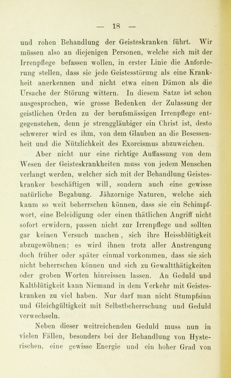 und rohen Behandlung der Geisteskranken führt. Wir müssen also an diejenigen Personen, welche sich mit der Irrenpflege befassen wollen, in erster Linie die Anforde- rung stellen, dass sie jede Geistesstörung als eine Krank- heit anerkennen und nicht etwa einen Dämon als die Ursache der Störung wittern. In diesem Satze ist schon ausgesprochen, wie grosse Bedenken der Zulassung der geistlichen Orden zu der berufsmässigen Irrenpflege ent- gegenstehen, denn je strenggläubiger ein Christ ist, desto schwerer wird es ihm, von dem Glauben an die Besessen- heit und die Nützlichkeit des Exorcismus abzuweichen. Aber nicht nur eine richtige Auffassung von dem Wesen der Geisteskrankheiten muss von jedem Menschen verlangt werden, welcher sich mit der Behandlung Geistes- kranker beschäftigen will, sondern auch eine gewisse natürliche Begabung. Jähzornige Naturen, welche sich kaum so weit beherrschen können, dass sie ein Schimpf- wort, eine Beleidigung oder einen thätlichen Angriff nicht sofort erwidern, passen nicht zur Irrenpflege und sollten gar keinen Versuch machen, sich ihre Heissbliitigkeit abzugewöhnen; es wird ihnen trotz aller Anstrengung doch früher oder später einmal vorkommen, dass sie sich nicht beherrschen können und sich zu Gewaltthätigkeiten oder groben Worten hinreissen lassen. An Geduld und Kaltblütigkeit kann Niemand in dem Verkehr mit Geistes- kranken zu viel haben. Nur darf man nicht Stumpfsinn und Gleichgültigkeit mit Selbstbeherrschung und Geduld verwechseln. Neben dieser weitreichenden Geduld muss nun in vielen Fällen, besonders bei der Behandlung von Hyste- rischen, eine gewisse Energie und ein hoher Grad von