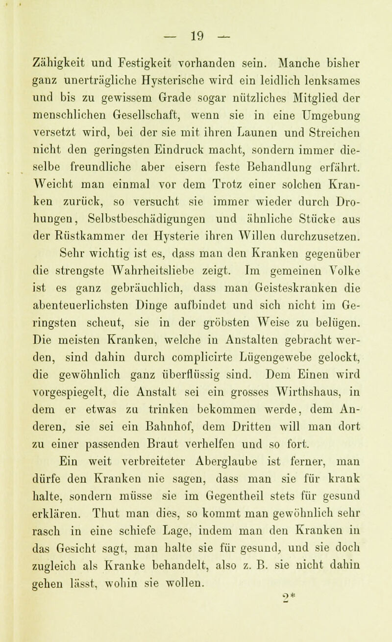 Zähigkeit und Festigkeit vorhanden sein. Manche bisher ganz unerträgliche Hysterische wird ein leidlich lenksames und bis zu gewissem Grade sogar nützliches Mitglied der menschlichen Gesellschaft, wenn sie in eine Umgebung versetzt wird, bei der sie mit ihren Launen und Streichen nicht den geringsten Eindruck macht, sondern immer die- selbe freundliche aber eisern feste Behandlung erfährt. Weicht man einmal vor dem Trotz einer solchen Kran- ken zurück, so versucht sie immer wieder durch Dro- hungen, Selbstbeschädigungen und ähnliche Stücke aus der Rüstkammer dei Hysterie ihren Willen durchzusetzen. Sehr wichtig ist es, dass man den Kranken gegenüber die strengste Wahrheitsliebe zeigt. Im gemeinen Volke ist es ganz gebräuchlich, dass man Geisteskranken die abenteuerlichsten Dinge aufbindet und sich nicht im Ge- ringsten scheut, sie in der gröbsten Weise zu belügen. Die meisten Kranken, welche in Anstalten gebracht wer- den, sind dahin durch complicirte Lügengewebe gelockt, die gewöhnlich ganz überflüssig sind. Dem Einen wird vorgespiegelt, die Anstalt sei ein grosses Wirthshaus, in dem er etwas zu trinken bekommen werde, dem An- deren, sie sei ein Bahnhof, dem Dritten will man dort zu einer passenden Braut verhelfen uud so fort. Ein weit verbreiteter Aberglaube ist ferner, man dürfe den Kranken nie sagen, dass man sie für krank halte, sondern müsse sie im Gegentheil stets für gesund erklären. Thut man dies, so kommt man gewöhnlich sehr rasch in eine schiefe Lage, indem man den Kranken in das Gesicht sagt, man halte sie für gesund, und sie doch zugleich als Kranke behandelt, also z. B. sie nicht dahin gehen lässt, wohin sie wollen.