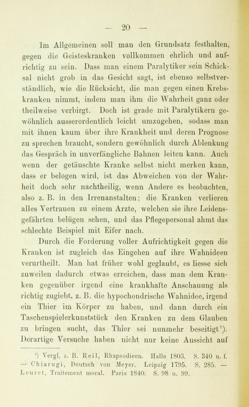 Im Allgemeinen soll man den Grundsatz festhalten, gegen die Geisteskranken vollkommen ehrlieh und auf- richtig zu sein. Dass man einem Paralytiker sein Schick- sal nicht grob in das Gesicht sagt, ist ebenso selbstver- ständlich, wie die Rücksicht, die man gegen einen Krebs- kranken nimmt, indem man ihm die Wahrheit ganz oder theilweise verbirgt. Doch ist grade mit Paralytikern ge- wöhnlich ausserordentlich leicht umzugehen, sodass man mit ihnen kaum über ihre Krankheit und deren Prognose zu sprechen braucht, sondern gewöhnlich durch Ablenkung das Gespräch in unverfängliche Bahnen leiten kann. Auch wenn der getäuschte Kranke selbst nicht merken kann, dass er belogen wird, ist das Abweichen von der Wahr- heit doch sehr nachtheilig, wenn Andere es beobachten, also z. B. in den Irrenanstalten; die Kranken verlieren alles Vertrauen zu einem Arzte, welchen sie ihre Leidens- gefährten belügen sehen, und das Pflegepersonal ahmt das schlechte Beispiel mit Eifer nach. Durch die Forderung voller Aufrichtigkeit gegen die Kranken ist zugleich das Eingehen auf ihre Wahnideen verurtheilt. Man hat früher wohl geglaubt, es Hesse sich zuweilen dadurch etwas erreichen, dass man dem Kran- ken gegenüber irgend eine krankhafte Anschauung als richtig zugiebt, z. B. die hypochondrische Wahnidee, irgend ein Thier im Körper zu haben, und dann durch ein Taschenspielerkunststück den Kranken zu dem Glauben zu bringen sucht, das Thier sei nunmehr beseitigt'). Derartige Versuche haben nicht nur keine Aussicht auf '; Vergl. ;.. E. Heil, Rhapsodieen. Halle 1803. S. 340 u. f. — Chiarugi, Deutsch von Meyer. Leipzig 1795. S. 285. — Leuret, Traitement moral. Paris IS-lo. S. 98 u. 99.