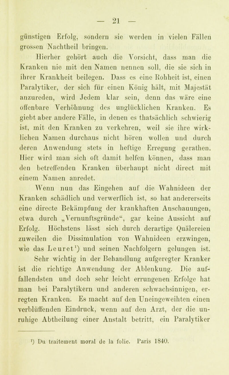 günstigen Erfolg, sondern sie werden in vielen Füllen grossen Nachtheil bringen. Hierher gehört auch die Vorsicht, dass man die Kranken nie mit den Namen nennen soll, die sie sich in ihrer Krankheit beilegen. Dass es eine Rohheit ist, einen Paralytiker, der sich für einen König hält, mit Majestät anzureden, wird Jedem klar sein, denn das wäre eine offenbare Verhöhnung des unglücklichen Kranken. Es giebt aber andere Fälle, in denen es thatsächlich schwierig ist, mit den Kranken zu verkehren, weil sie ihre wirk- lichen Namen durchaus nicht hören wollen und durch deren Anwendung stets in heftige Erregung gerathen. Hier wird man sich oft damit helfen können, dass man den betrelfenden Kranken überhaupt nicht direct mit einem Namen anredet. Wenn nun das Eingehen auf die Wahnideen der Kranken schädlich und verwerflich ist, so hat andererseits eine directe Bekämpfung der krankhaften Anschauungen, etwa durch „Vernunftsgründe, gar keine Aussicht auf Erfolg. Höchstens lässt sich durch derartige Quälereien zuweilen die Dissimulation von Wahnideen erzwingen, wie das Leuret1) und seinen Nachfolgern gelungen ist. Sehr wichtig in der Behandlung aufgeregter Kranker ist die richtige Anwendung der Ablenkung. Die auf- fallendsten und doch sehr leicht errungenen Erfolge hat man bei Paralytikern und anderen schwachsinnigen, er- regten Kranken. Es macht auf den Uneingeweihten einen verblüffenden Eindruck, wenn auf den Arzt, der die un- ruhige Abtheilung einer Anstalt betritt, ein Paralytiker
