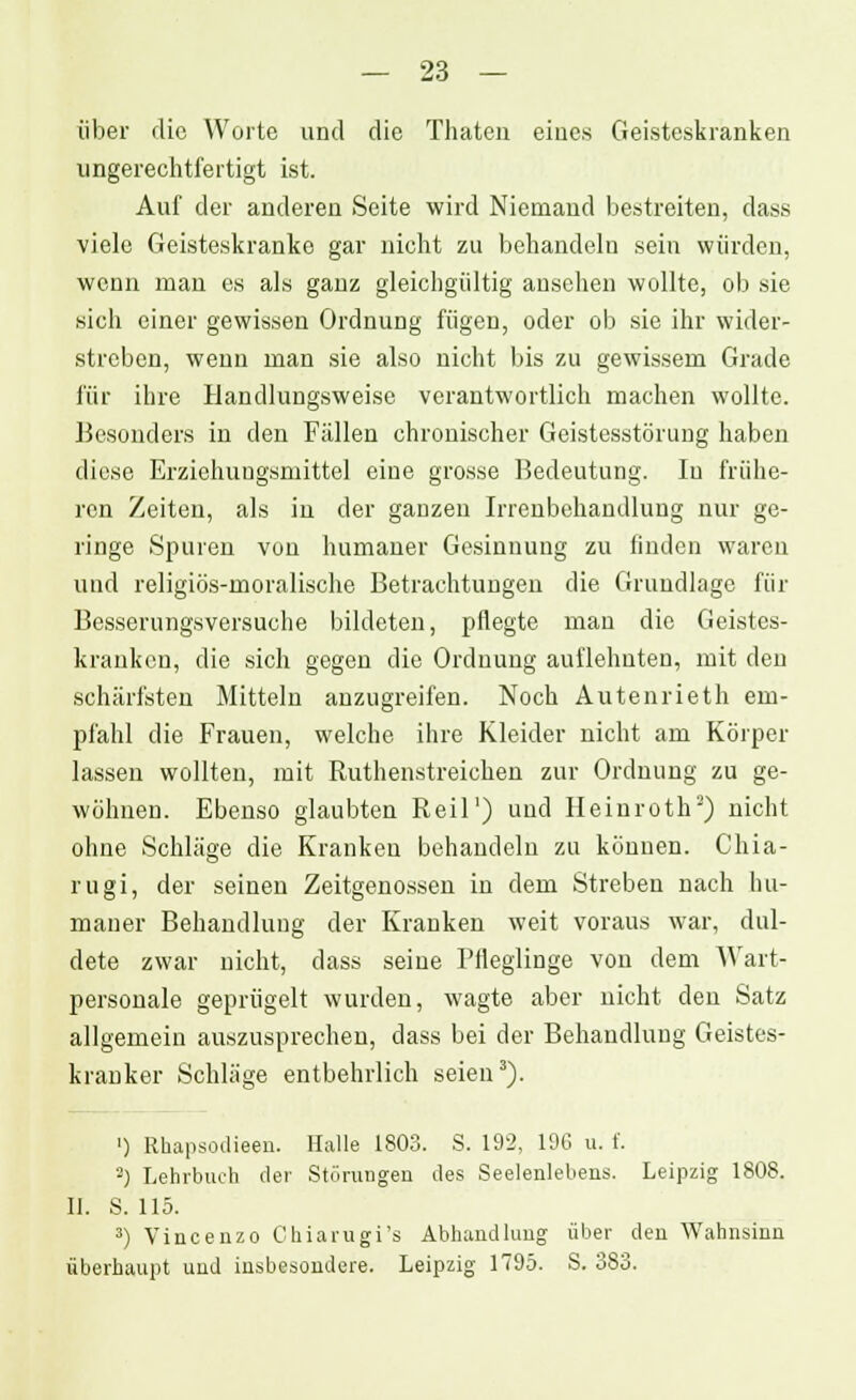 über die Worte und die Thaten eines Geisteskranken ungerechtfertigt ist. Auf der anderen Seite wird Niemand bestreiten, dass viele Geisteskranke gar nicht zu behandeln sein würden, wenn man es als ganz gleichgültig ansehen wollte, ob sie sieh einer gewissen Ordnung fügen, oder ob sie ihr wider- streben, wenn man sie also nicht bis zu gewissem Grade für ihre Handlungsweise verantwortlich machen wollte. Besonders in den Fällen chronischer Geistesstörung haben diese Erziehungsmittel eine grosse Bedeutung. In frühe- ren Zeiten, als in der ganzen Irrenbehandlung nur ge- ringe Spuren von humaner Gesinnung zu finden waren und religiös-moralische Betrachtungen die Grundlage für Besserungsversuche bildeten, pflegte man die Geistes- kranken, die sich gegen die Ordnung auflehnten, mit den schärfsten Mitteln anzugreifen. Noch Autenrieth em- pfahl die Frauen, welche ihre Kleider nicht am Körper lassen wollten, mit Ruthenstreichen zur Ordnung zu ge- wöhnen. Ebenso glaubten Reil1) und Heinroth2) nicht ohne Schläge die Kranken behandeln zu können. Chia- rugi, der seinen Zeitgenossen in dem Streben nach hu- maner Behandlung der Kranken weit voraus war, dul- dete zwar nicht, dass seine Pfleglinge von dem Wart- personale geprügelt wurden, wagte aber nicht den Satz allgemein auszusprechen, dass bei der Behandlung Geistes- kranker Schläge entbehrlich seien3). ') Rhapsodieen. Halle 1803. S. 192, 190 u. f. 2) Lehrbuch der Störungen des Seelenlebens. Leipzig 1808. IL S. 115. 3) Vincenzo Chiarugi's Abhandlung über den Wahnsinn überhaupt und insbesondere. Leipzig 1795. S. 383.