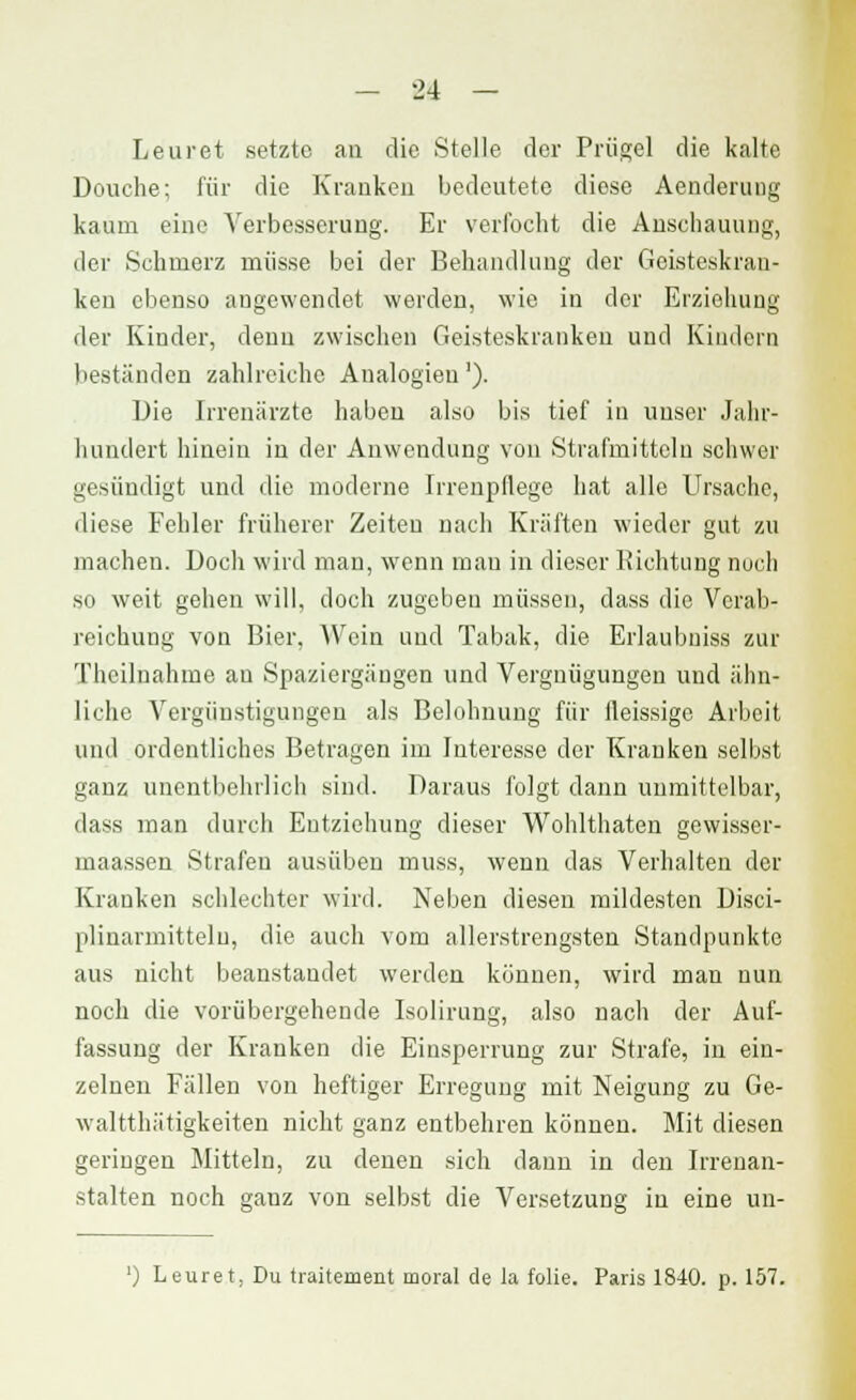 Leuret setzte an die Stelle der Prügel die kalte Douche; für die Kranken bedeutete diese Aenderung kaum eine Verbesserung. Er verfocht die Anschauung, der Schmerz müsse bei der Behandlung der Geisteskran- ken ebenso angewendet werden, wie in der Erziehung der Kinder, denn zwischen Geisteskranken und Kindern beständen zahlreiche Analogien'). Die Irrenärzte haben also bis tief in unser Jahr- hundert hinein in der Anwendung von Strafmitteln schwer gesündigt und die moderne Irrenpllege hat alle Ursache, diese Fehler früherer Zeiten nach Kräften wieder gut zu machen. Doch wird man, wenn mau in dieser Richtung noch so weit gehen will, doch zugeben müssen, dass die Verab- reichung von Bier, AVein und Tabak, die Erlaubniss zur Theilnahme au Spaziergängen und Vergnügungen und ähn- liche Vergünstigungen als Belohnung für lleissige Arbeit und ordentliches Betragen im Interesse der Kranken selbst ganz unentbehrlich sind. Daraus folgt dann unmittelbar, dass man durch Entziehung dieser Wohlthaten gewisser- maassen Strafen ausüben muss, wenn das Verhalten der Kranken schlechter wird. Neben diesen mildesten Disci- plinarmittelu, die auch vom allerstrengsten Standpunkte aus nicht beanstandet werden können, wird man nun noch die vorübergehende Isolirung, also nach der Auf- fassung der Kranken die Einsperrung zur Strafe, in ein- zelnen Fällen von heftiger Erregung mit Neigung zu Ge- waltthätigkeiten nicht ganz entbehren können. Mit diesen geringen Mitteln, zu denen sich dann in den Irrenan- stalten noch gauz von selbst die Versetzung in eine un-