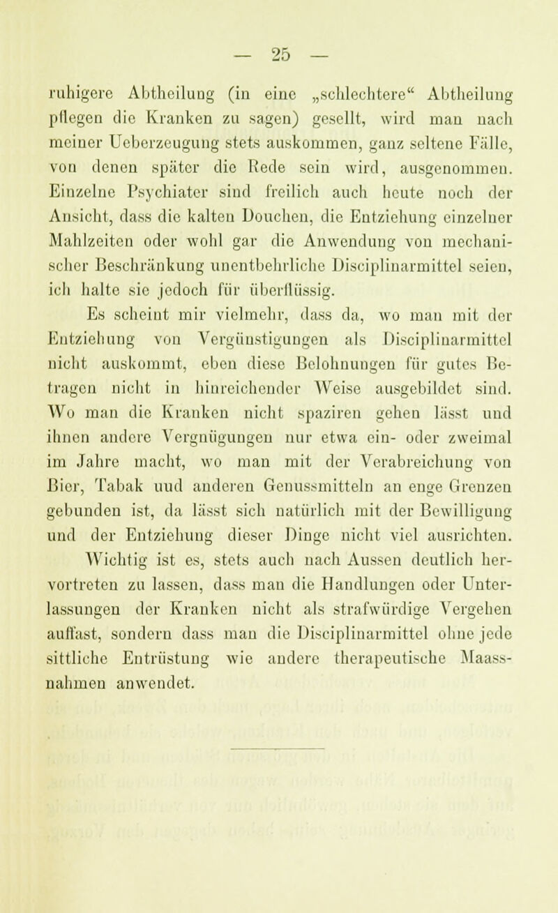 ruhigere Abtheilung (in eine „schlechtere Abtheilung pflegen die Kranken zu sagen) gesellt, wird mau uacli mciuer Ueberzeugung stets auskommen, ganz seltene Fälle, von denen später die Rede sein wird, ausgenommen. Einzelne Psychiater sind freilich auch heute noch der Ansicht, dass die kalten Douchen, die Entziehung einzelner Mahlzeiten oder wohl gar die Anwendung von mechani- scher Beschränkung unentbehrliche Disciplinarmittel seien, ich halte sie jedoch für überflüssig. Es scheint mir vielmehr, dass da, wo man mit der Entziehung von Vergünstigungen als Disciplinarmittel nicht auskommt, eben diese Belohnungen für gutes Be- tragen nicht in hinreichender Weise ausgebildet sind. Wo man die Kranken nicht spaziren gehen lässt und ihnen andere Vergnügungen nur etwa ein- oder zweimal im Jahre macht, wo man mit der Verabreichung von Bier, Tabak uud anderen Genussmitteln an enge Grenzen gebunden ist, da lässt sich natürlich mit der Bewilligung und der Entziehung dieser Dinge nicht viel ausrichten. Wichtig ist es, stets auch nach Aussen deutlich her- vortreten zu lassen, dass man die Handlungen oder Unter- lassungen der Kranken nicht als strafwürdige Vergehen auflast, sondern dass man die Disciplinarmittel ohne jede sittliche Entrüstung wie andere therapeutische Maass- nahmeu anwendet.
