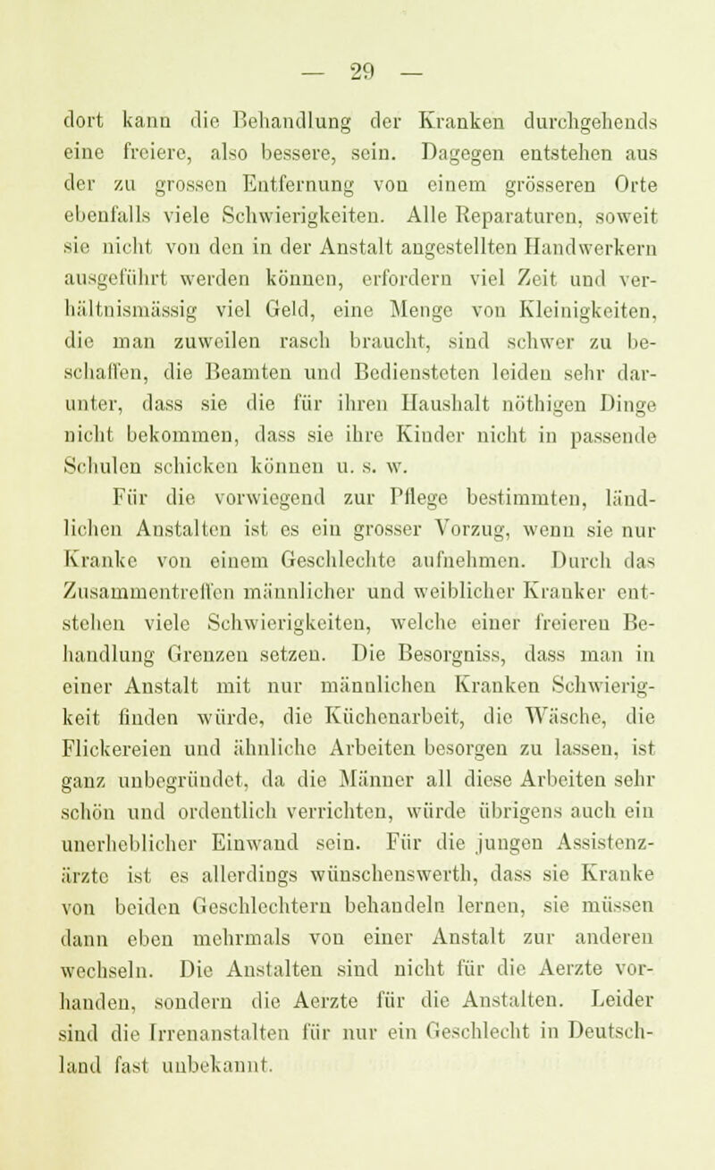 dort kann die Behandlung der Kranken durchgehend* eine freiere, also bessere, sein. Dagegen entstehen aus der zu grossen Entfernung von einem grösseren Orte ebenfalls viele Schwierigkeiten. Alle Reparaturen, soweit sie nicht von den in der Anstalt angestellten Handwerkern ausgeführt werden können, erfordern viel Zeit und ver- hältnismässig viel Geld, eine Menge von Kleinigkeiten, die man zuweilen rasch braucht, sind schwer zu be- schaffen, die Beamten und Bediensteten leiden sehr dar- unter, dass sie die für ihren Haushalt nöthigen Dinge nicht bekommen, dass sie ihre Kinder nicht in passende Schulen schicken können u. s. w. Für die vorwiegend zur Pflege bestimmten, länd- lichen Anstalten ist es ein grosser Vorzug, wenn sie nur Kranke von einem Geschlechte aufnehmen. Durch das Zusammentreffen männlicher und weiblicher Kranker ent- stehen viele Schwierigkeiten, welche einer freieren Be- handlung Greuzeu setzen. Die Besorgniss, dass man in einer Anstalt mit nur männlichen Kranken Schwierig- keit finden würde, die Küchenarbeit, die Wäsche, die Flickereien und ähnliche Arbeiten besorgen zu lassen, ist ganz unbegründet, da die Männer all diese Arbeiten sehr schön und ordentlich verrichten, würde übrigens auch ein unerheblicher Einwand sein. Für die jungen Assistenz- ärzte ist es allerdings wünschenswerth, dass sie Kranke von beiden Geschlechtern behandeln lernen, sie müssen dann eben mehrmals von einer Anstalt zur anderen wechseln. Die Anstalten sind nicht für die Aerzte vor- handen, sondern die Aerzte für die Anstalten. Leider sind die Irrenanstalten für nur ein Geschlecht in Deutsch- land fast unbekannt.