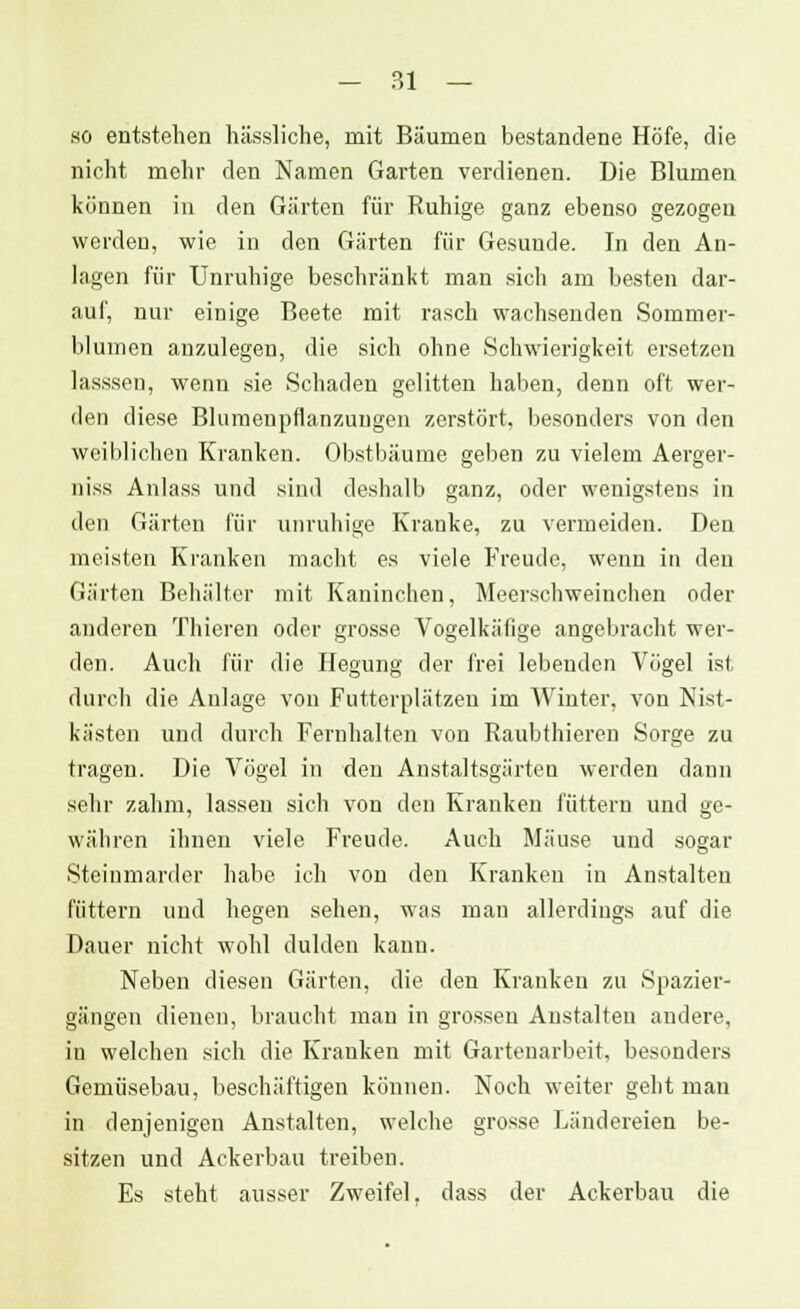 - ?,1 — so entstehen hässliche, mit Bäumen bestandene Höfe, die nicht mehr den Namen Garten verdienen. Die Blumen können in den Gürten für Ruhige ganz ebenso gezogen werden, wie in den Gärten für Gesunde. In den An- lagen für Unruhige beschränkt man sich am besten dar- auf, nur einige Beete mit rasch wachsenden Sommer- blinnen anzulegen, die sich ohne Schwierigkeit ersetzen lasssen, wenn sie Schaden gelitten haben, denn oft wer- den diese Blumenpflanzungen zerstört, besonders von den weiblichen Kranken. Obstbäume geben zu vielem Aerger- niss Anlass und sind deshalb ganz, oder wenigstens in den Gärten für unruhige Kranke, zu vermeiden. Den meisten Kranken macht es viele Freude, wenn in den Gärten Behälter mit Kaninchen, Meerschweinchen oder anderen Thieren oder grosse Vogelkäfige angebracht wer- den. Auch für die Hegung der frei lebenden Vögel ist durch die Anlage von Futtcrplätzeu im Winter, von Nist- kästen und durch Fernhalten von Raubthieren Sorge zu tragen. Die Vögel in den Anstaltsgärteu werden dann sehr zahm, lassen sich von den Kranken füttern und ge- währen ihnen viele Freude. Auch Mäuse und sogar Steinmarder habe ich von den Kranken in Anstalten füttern und hegen sehen, was man allerdings auf die Dauer nicht wohl dulden kann. Neben diesen Gärten, die den Kranken zu Spazier- gängen dienen, braucht man in grossen Anstalten andere, in welchen sich die Krauken mit Gartenarbeit, besonders Gemüsebau, beschäftigen können. Noch weiter geht man in denjenigen Anstalten, welche grosse Ländereien be- sitzen und Ackerbau treiben. Es steht ausser Zweifel, dass der Ackerbau die