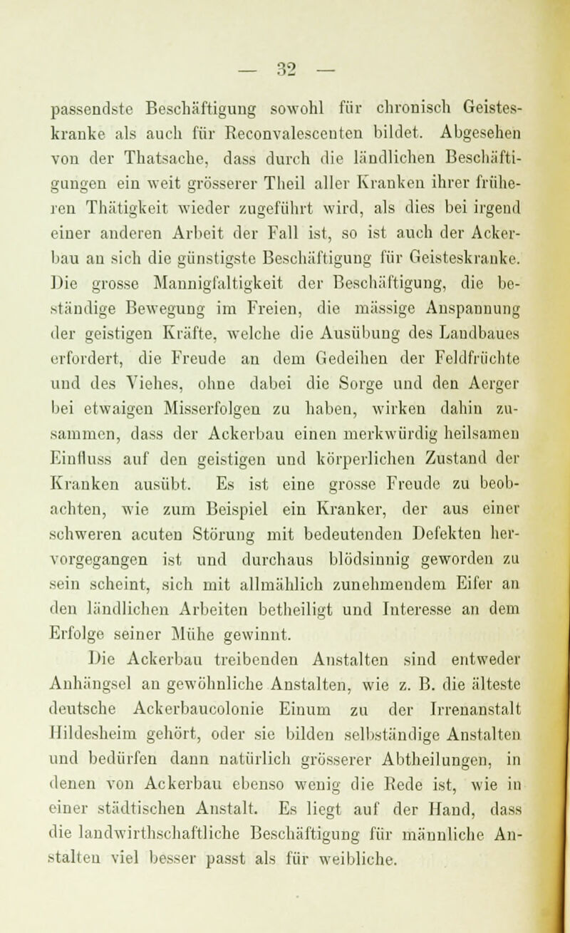 passendste Beschäftigung sowohl für chronisch Geistes- kranke als auch für Reconvalesceuten bildet. Abgesehen von der Thatsache, dass durch die ländlichen Beschäfti- gungen ein weit grösserer Theil aller Kranken ihrer frühe- ren Thätigkeit wieder zugeführt wird, als dies bei irgend einer anderen Arbeit der Fall ist, so ist auch der Acker- bau an sich die günstigste Beschäftigung für Geisteskranke. Die grosse Mannigfaltigkeit der Beschäftigung, die be- ständige Bewegung im Freien, die massige Anspannung der geistigen Kräfte, welche die Ausübung des Laudbaues erfordert, die Freude an dem Gedeihen der Feklfriiehte und des Viehes, ohne dabei die Sorge und den Aerger bei etwaigen Misserfolgen zu haben, wirken dahin zu- sammen, dass der Ackerbau einen merkwürdig heilsamen Einfluss auf den geistigen und körperlichen Zustand der Kranken ausübt. Es ist eine grosse Freude zu beob- achten, wie zum Beispiel ein Kranker, der aus einer schweren acuten Störung mit bedeutenden Defekten her- vorgegangen ist und durchaus blödsinnig geworden zu sein scheint, sich mit allmählich zunehmendem Eifer an den ländlichen Arbeiten betheiligt und Interesse an dem Erfolge seiner Mühe gewinnt. Bio Ackerbau treibenden Anstalten sind entweder Anhängsel an gewöhnliche Anstalten, wie z. B. die älteste deutsche Ackerbaucolonie Einum zu der Irrenanstalt Ilildesheim gehört, oder sie bilden selbständige Anstalten und bedürfen dann natürlich grösserer Abtheilungen, in denen von Ackerbau ebenso wenig die Rede ist, wie in einer städtischen Anstalt. Es liegt auf der Hand, dass die landwirtschaftliche Beschäftigung für männliche An- stalten viel besser passt als für weibliche.