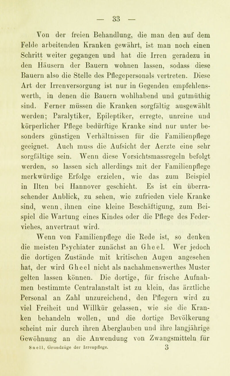 Von der freien Behandlung, die man den auf dem Felde arbeitenden Kranken gewährt, ist man noch einen Schritt weiter gegangen und hat die Irren geradezu in den Häusern der Bauern wohnen lassen, sodass diese Bauern also die Stelle des Pflegepersonals vertreten. Diese Art der Irrenversorgung ist nur in Gegenden empfehlens- werth, in denen die Bauern wohlhabend und gutmiithig sind. Ferner müssen die Kranken sorgfältig ausgewählt werden; Paralytiker, Epileptiker, erregte, unreine und körperlicher Pflege bedürftige Kranke sind nur unter be- sonders günstigen Verhältnissen für die Familienpflege geeignet. Auch muss die Aufsicht der Aerzte eine sehr sorgfältige sein. Wenn diese Vorsichtsmassregeln befolgt werden, so lassen sich allerdings mit der Familienpflege merkwürdige Erfolge erzielen, wie das zum Beispiel in Uten bei Hannover geschieht. Es ist ein überra- schender Anblick, zu sehen, wie zufrieden viele Kranke sind, wenn. ihnen eine kleine Beschäftigung, zum Bei- spiel die Wartung eines Kindes oder die Pflege des Feder- viehes, anvertraut wird. Wenn von Familienpflege die Rede ist, so denken die meisten Psychiater zunächst an Gheel. Wer jedoch die dortigen Zustände mit kritischen Augen angesehen hat, der wird Gheel nicht als nachahmenswerthes Muster gelten lassen können. Die dortige, für frische Aufnah- men bestimmte Centralanstalt ist zu klein, das ärztliche Personal an Zahl unzureichend, den Pflegern wird zu viel Freiheit und Willkür gelassen, wie sie die Kran- ken behandeln wollen, und die dortige Bevölkerung scheint mir durch ihren Aberglauben und ihre langjährige Gewöhnung au die Anwendung von Zwangsmitteln für Snell, Gruudzüge der Irreuprlege. 3