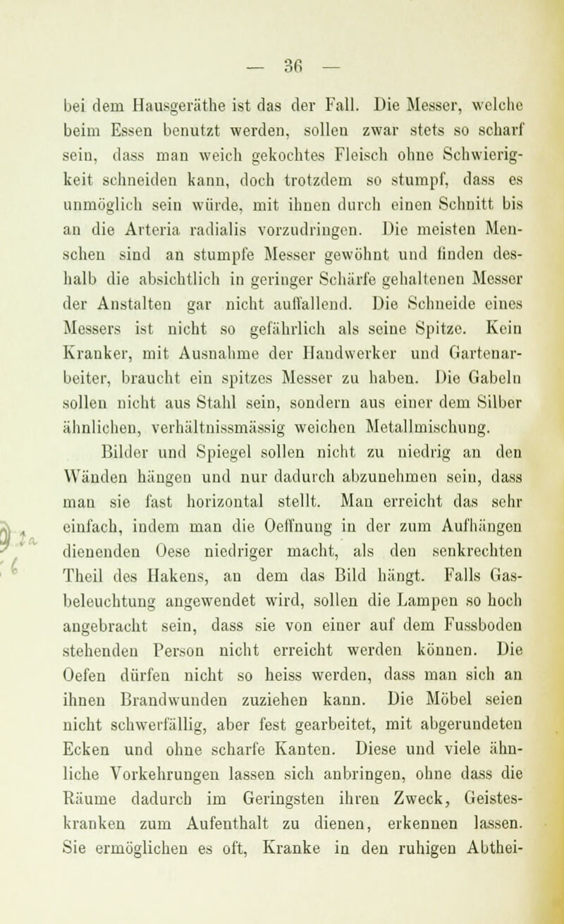 bei dem Hausgeräthe ist das der Fall. Die Messer, welche beim Essen benutzt werden, sollen zwar stets so scharf sein, dass man weich gekochtes Fleisch ohne Schwierig- keit schneiden kann, doch trotzdem so stumpf, dass es unmöglich sein würde, mit ihnen durch einen Schnitt bis an die Arteria radialis vorzudringen. Die meisten Men- schen sind an stumpfe Messer gewöhnt und linden des- halb die absichtlich in geringer Schärfe gehaltenen Messer der Anstalten gar nicht auffallend. Die Schneide eines Messers ist nicht so gefährlich als seine Spitze. Kein Kranker, mit Ausnahme der Handwerker und Gartenar- beiter, braucht ein spitzes Messer zu haben. Die Gabeln sollen nicht aus Stahl sein, sondern aus einer dem Silber ähnlichen, verhältnissmässig weichen Metallmischung. Bilder und Spiegel sollen nicht zu niedrig an den Wänden hängen und nur dadurch abzunehmen sein, dass man sie fast horizontal stellt. Man erreicht das sehr einfach, indem man die Oeffnung in der zum Aufhängen dienenden Oese niedriger macht, als den senkrechten Theil des Hakens, an dem das Bild hängt. Falls Gas- beleuchtung angewendet wird, sollen die Lampen so hoch angebracht sein, dass sie von einer auf dem Fussboden stehenden Person nicht erreicht werden können. Die Oefen dürfen nicht so heiss werden, dass man sich an ihnen Brandwunden zuziehen kann. Die Möbel seien nicht schwerfällig, aber fest gearbeitet, mit abgerundeten Ecken und ohne scharfe Kanten. Diese und viele ähn- liche Vorkehrungen lassen sich anbringen, ohne dass die Räume dadurch im Geringsten ihren Zweck, Geistes- kranken zum Aufenthalt zu dienen, erkennen lassen. Sie ermöglichen es oft, Kranke in den ruhigen Abthei-