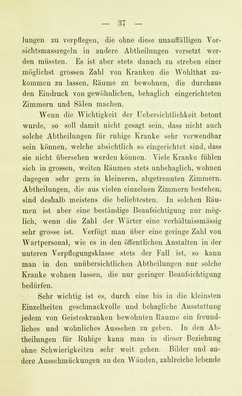 hingen zu verpflegen, die ohne diese unauffälligen Vor- sichtsmassregeln in andere Abtheilungen versetzt wer- den müssten. Es ist aber stets danach zu streben einer möglichst grossen Zahl von Kranken die Wohlthat zu- kommen zu lassen, Räume zu bewohnen, die durchaus den Eindruck von gewöhnlichen, behaglich eingerichteten Zimmern und Sälen machen. Wenn die Wichtigkeit der Uebersichtlichkeit betont wurde, so soll damit nicht gesagt sein, dass nicht auch solche Abtheilungeu für ruhige Kranke sehr verwendbar sein können, welche absichtlich so eingerichtet sind, dass sie nicht übersehen werden können. Viele Kranke fühlen sich in grossen, weiten Räumen stets unbehaglich, wohnen dagegen sehr gern in kleineren, abgetrennten Zimmern. Abtheilungeu, die aus vielen einzelnen Zimmern bestehen, sind deshalb meistens die beliebtesten. In solchen Räu- men ist aber eine beständige Beaufsichtigung nur mög- lich, wenn die Zahl der Wärter eine verhältnissmässig sehr grosse ist. Verfügt man über eine geringe Zahl von Wartpersonal, wie es in den öffentlichen Anstalten in der unteren Verpflegungsklasse stets der Fall ist, so kann man in den unübersichtlichen Abtheilungen nur solche Kranke wohnen lassen, die nur geringer Beaufsichtigung bedürfen. Sehr wichtig ist es, durch eine bis in die kleinsten Einzelheiten geschmackvolle und behagliche Ausstattung jedem von Geisteskranken bewohnten Räume ein freund- liches und wohnliches Aussehen zu geben. In den Ab- theilungen für Ruhige kann mau in dieser Beziehung ohne Schwierigkeiten sehr weit gehen. Bilder und an- dere Ausschmückungen an den Wänden, zahlreiche lebende
