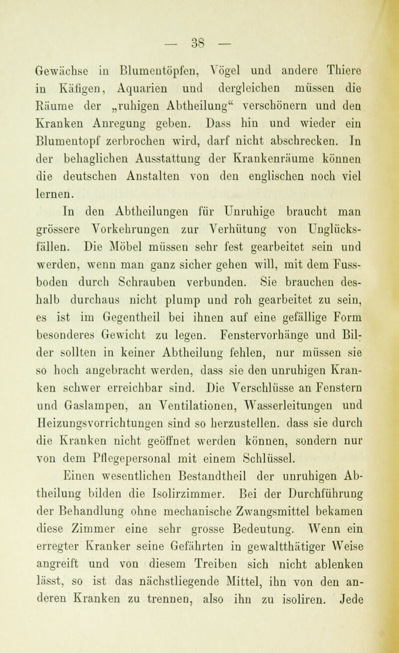 Gewächse in Blumentöpfen, Vögel und andere Thiere in Käfigen, Aquarien und dergleichen müssen die Räume der „ruhigen Abtheilung verschönern und den Kranken Anregung geben. Dass hin und wieder ein Blumentopf zerbrochen wird, darf nicht abschrecken. In der behaglichen Ausstattung der Krankenräume können die deutschen Anstalten von den englischen noch viel lernen. In den Abtheilungen für Unruhige braucht man grössere Vorkehrungen zur Verhütung von Unglücks- fällen. Die Möbel müssen sehr fest gearbeitet sein und werden, wenn man ganz sicher gehen will, mit dem Fuss- boden durch Schrauben verbunden. Sie brauchen des- halb durchaus nicht plump und roh gearbeitet zu sein, es ist im Gegenthcil bei ihnen auf eine gefällige Form besonderes Gewicht zu legen. Fenstervorhänge und Bil- der sollten in keiner Abtheilung fehlen, nur müssen sie so hoch angebracht werden, dass sie den unruhigen Kran- ken schwer erreichbar sind. Die Verschlüsse an Fenstern und Gaslampen, an Ventilationen, Wasserleitungen und Heizungsvorrichtungen sind so herzustellen, dass sie durch die Kranken nicht geöffnet werden können, sondern nur von dem Pllegepersonal mit einem Schlüssel. Einen wesentlichen Bestandtheil der unruhigen Ab- theilung bilden die Isolirzimmer. Bei der Durchführung der Behandlung ohne mechanische Zwangsmittel bekamen diese Zimmer eine sehr grosse Bedeutung. Wenn ein erregter Kranker seine Gefährten in gewaltthätiger Weise angreift und von diesem Treiben sich nicht ablenken lässt, so ist das nächstliegende Mittel, ihn von den an- deren Kranken zu trennen, also ihn zu isoliren. Jede