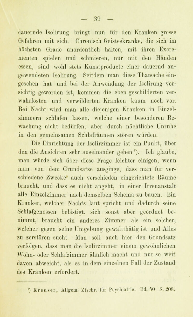 dauernde Isolirung bringt nun für den Kranken grosse Gefahren mit sich. Chronisch Geisteskranke, die sich im höchsten Grade unordentlich halten, mit ihren Excre- menten spielen und schmieren, nur mit den Händen essen, sind wohl stets Kunstproducte einer dauernd an- gewendeten Isolirung. Seitdem man diese Thatsache ein- gesehen hat und bei der Anwendung der Isolirung vor- sichtig geworden ist, kommen die eben geschilderten ver- wahrlosten und verwilderten Kranken kaum noch vor. Bei Nacht wird man alle diejenigen Kranken in Einzel- zimmern schlafen lassen, welche einer besonderen Be- wachung nicht bedürfen, aber durch nächtliche Unruhe in den gemeinsamen Schlafräumen stören würden. Die Einrichtung der Isolirzimmer ist ein Punkt, über den die Ansichten sehr auseinander gehen'). Ich glaube, man würde sich über diese Frage leichter einigen, wenn man von dem Grundsätze ausginge, dass man für ver- schiedene Zwecke auch verschieden eingerichtete Räume braucht, und dass es nicht angeht, in einer Irrenanstalt alle Einzelzimmer nach demselben Schema zu bauen. Ein Kranker, welcher Nachts laut spricht und dadurch seine Schlafgenossen belästigt, sich sonst aber geordnet be- nimmt, braucht ein anderes Zimmer als ein solcher, welcher gegen seine Umgebung gewältthätig ist und Alles zu zerstören sucht. Man soll auch hier den Grundsatz verfolgen, dass man die Isolirzimmer einem gewöhnlichen Wohn- oder Schlafzimmer ähnlich macht und nur so weit davon abweicht, als es in dem einzelnen Fall der Zustand des Kranken erfordert.