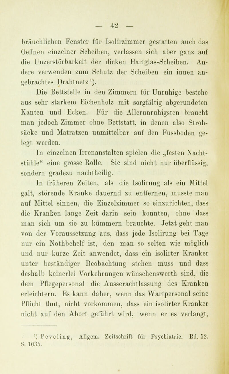 bräuchlichen Fenster für Isolirzimmer gestatten auch das Oeffiaen einzelner Scheiben, verlassen sich aber ganz auf die Unzerstörbarkeit der dicken Hartglas-Scheiben. An- dere verwenden zum Schutz der Scheiben ein innen an- gebrachtes Drahtnetz'). Die Bettstelle in den Zimmern für Unruhige bestehe aus sehr starkem Eichenholz mit sorgfältig abgerundeten Kanten und Ecken. Für die Allerunruhigsten braucht man jedoch Zimmer ohne Bettstatt, in denen also Stroh- säcke und Matratzen unmittelbar auf den Fussboden ge- legt werden. In einzelnen Irrenanstalten spielen die „festen Nacht- stühle eine grosse Rolle. Sie sind nicht nur überflüssig, sondern gradezu nachtheilig. In früheren Zeiten, als die Isolirung als ein Mittel galt, störende Kranke dauernd zu entfernen, musste man auf Mittel sinnen, die Einzelzimmer so einzurichten, dass die Kranken lange Zeit darin sein konnten, ohne dass man sich um sie zu kümmern brauchte. Jetzt geht man von der Voraussetzung aus, dass jede Isolirung bei Tage nur ein Nothbehelf ist, den man so selten wie möglich und nur kurze Zeit anwendet, dass ein isolirter Kranker unter beständiger Beobachtung stehen inuss und dass deshalb keinerlei Vorkehrungen wünschenswert!] sind, die dem Pflegepersonal die Ausserachtlassung des Kranken erleichtern. Es kann daher, wenn das Wartpersonal seine Pflicht thut, nicht vorkommen, dass ein isolirter Kranker nicht auf den Abort geführt wird, wenn er es verlangt, ') Peveling, Allgem. Zeitschrift für Psychiatrie. Bd. 52. S. 1035.