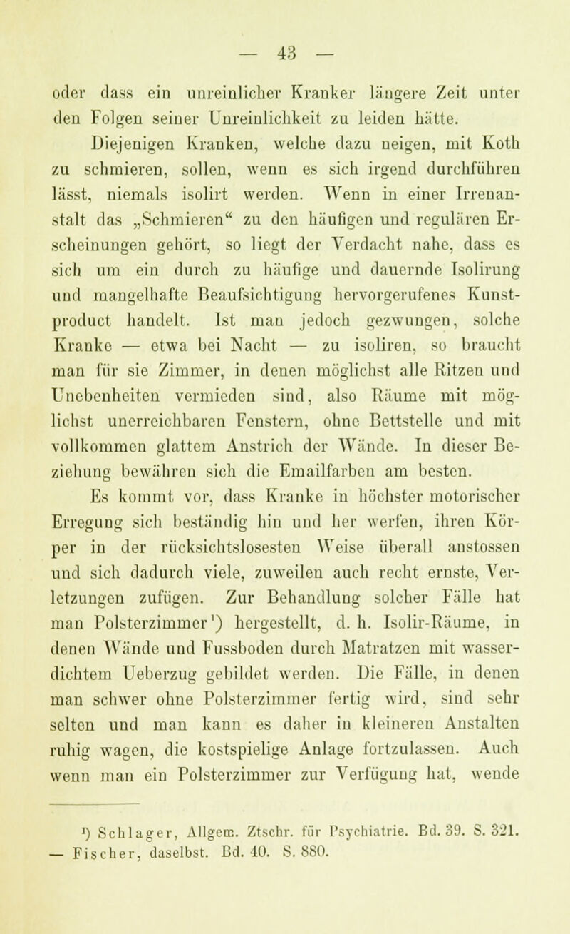 oder dass ein unreinlicher Kranker längere Zeit unter den Folgen seiner Unreinliclikeit zu leiden hätte. Diejenigen Kranken, welche dazu neigen, mit Koth zu schmieren, sollen, wenn es sich irgend durchführen lässt, niemals isolirt werden. Wenn in einer Irrenan- stalt das „Schmieren zu den häufigen und regulären Er- scheinungen gehört, so liegt der Verdacht nahe, dass es sich um ein durch zu häufige und dauernde Isoliruug und mangelhafte Beaufsichtigung hervorgerufenes Kunst- produet handelt. Ist man jedoch gezwungen, solche Kranke — etwa bei Nacht — zu isoliren, so braucht man für sie Zimmer, in denen möglichst alle Ritzen und Unebenheiten vermieden sind, also Räume mit mög- lichst unerreichbaren Fenstern, ohne Bettstelle und mit vollkommen glattem Anstrich der Wände. In dieser Be- ziehung bewähren sich die Emailfarben am besten. Es kommt vor, dass Kranke in höchster motorischer Erregung sich beständig hin und her werfen, ihren Kör- per in der rücksichtslosesten Weise überall anstossen und sich dadurch viele, zuweilen auch recht ernste, Ver- letzungen zufügen. Zur Behandlung solcher Fälle hat man Polsterzimmer1) hergestellt, d.h. Isolir-Ränme, in denen Wände und Fussboden durch Matratzen mit wasser- dichtem Ueberzug gebildet werden. Die Fälle, in denen man schwer ohne Polsterzimmer fertig wird, sind sehr selten und man kann es daher in kleineren Anstalten ruhig wagen, die kostspielige Anlage fortzulassen. Auch wenn man ein Polsterzimmer zur Verfügung hat, wende ]) Schlager, Allgen;. Ztschr. für Psychiatrie. Bd. 39. S. 321. — Fischer, daselbst. Bd. 40. S. 880.