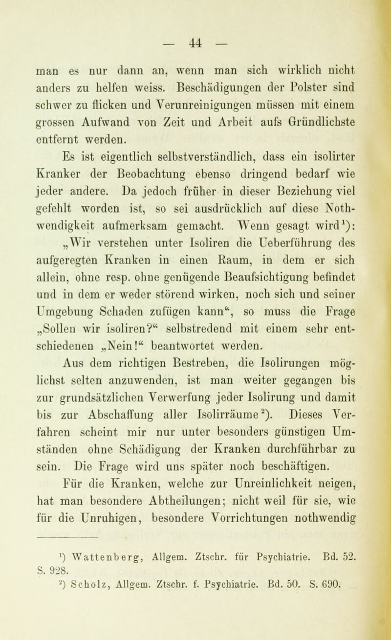 man es nur dann an, wenn man sich wirklich nicht anders zu helfen weiss. Beschädigungen der Polster sind schwer zu flicken und Verunreinigungen müssen mit einem grossen Aufwand von Zeit und Arbeit aufs Gründlichste entfernt werden. Es ist eigentlich selbstverständlich, dass ein isolirter Kranker der Beobachtung ebenso dringend bedarf wie jeder andere. Da jedoch früher in dieser Beziehung viel gefehlt worden ist, so sei ausdrücklich auf diese Noth- wendigkeit aufmerksam gemacht. Wenn gesagt wird1): „Wir verstehen unter Isoliren die Ueberfiihrung des aufgeregten Kranken in einen Raum, in dem er sich allein, ohne resp. ohne genügende Beaufsichtigung befindet und in dem er weder störend wirken, noch sich und seiner Umgebung Schaden zufügen kann, so muss die Frage „Sollen wir isoliren? selbstredend mit einem sehr ent- schiedenen „Nein! beantwortet werden. Aus dem richtigen Bestreben, die Isolirungen mög- lichst selten anzuwenden, ist man weiter gegangen bis zur grundsätzlichen Verwerfung jeder Isolirung und damit bis zur Abschaffung aller Isolirräume2). Dieses Ver- fahren scheint mir nur unter besonders günstigen Um- ständen ohne Schädigung der Kranken durchführbar zu sein. Die Frage wird uns später noch beschäftigen. Für die Kranken, welche zur Unreinlichkeit neigen, hat man besondere Abtheilungen; nicht weil für sie, wie für die Unruhigen, besondere Vorrichtungen nothwendig ') Wattenberg, Allgem. Ztschr. für Psychiatrie. Bd. 52. S. 928.