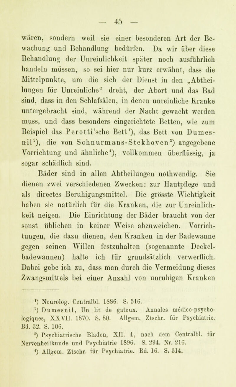 wären, sondern weil sie einer besonderen Art der Be- wachung und Behandlung bedürfen. Da wir über diese Behandlung der Unreinlichkeit später noch ausführlich handeln müssen, so sei hier nur kurz erwähnt, dass die Mittelpunkte, um die sich der Dienst in den „Abthei- lungen für Unreinliche dreht, der Abort und das Bad sind, dass in den Schlafsälen, in denea unreinliche Kranke untergebracht sind, während der Nacht gewacht werden muss, und dass besonders eingerichtete Betten, wie zum Beispiel das Perotti'sche Bett1), das Bett von Dumes- nil2), die von Schnurmans-Stekhoven3) angegebene Vorrichtung und ähnliche4), vollkommen überflüssig, ja sogar schädlich sind. Bäder sind in allen Abtheiluugen nothwendig. Sie dienen zwei verschiedenen Zwecken: zur Hautpflege und als directes Beruhigungsmittel. Die grösste Wichtigkeit haben sie natürlich für die Kranken, die zur Unreinlich- keit neigen. Die Einrichtung der Bäder braucht von der sonst üblichen in keiner Weise abzuweichen. Vorrich- tungen, die dazu dienen, den Kranken in der Badewanne gegen seinen Willen festzuhalten (sogenannte Deckel- badewannen) halte ich für grundsätzlich verwerflich. Dabei gebe ich zu, dass man durch die Vermeidung dieses Zwangsmittels bei einer Anzahl von unruhigen Kranken ') Neurolog. Centralbl. 1886. S. 516. ■) Dumesnil, Un lit de gateux. Annales medico-psycho- logiques, XXVII. 1870. S. 80. Allgem. Ztsehr. für Psychiatrie. Bd. 32. S. 106. 5) Psychiatrische Bladen, XII. 4, nach dem Centralbl. für Nervenheilkunde und Psychiatrie 1896. S. 294. Nr. 216.