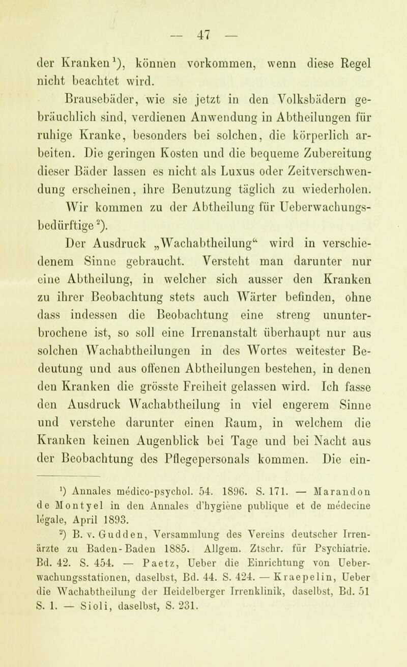 der Kranken1), können vorkommen, wenn diese Regel nicht beachtet wird. Brausebäder, wie sie jetzt in den Volksbädern ge- bräuchlich sind, verdienen Anwendung in Abtheilungen für ruhige Kranke, besonders bei solchen, die körperlich ar- beiten. Die geringen Kosten und die bequeme Zubereitung dieser Bäder lassen es nicht als Luxus oder Zeitverschwen- dung erscheinen, ihre Benutzung täglich zu wiederholen. Wir kommen zu der Abtheilung für Ueberwachungs- bedürftige2). Der Ausdruck „Wachabtheilung wird in verschie- denem Sinne gebraucht. Versteht man darunter nur eine Abtheilung, in welcher sich ausser den Kranken zu ihrer Beobachtung stets auch Wärter befinden, ohne dass indessen die Beobachtung eine streng ununter- brochene ist, so soll eine Irrenanstalt überhaupt nur aus solchen Wachabtheilungeu in des Wortes weitester Be- deutung und aus offenen Abtheilungeu bestehen, in denen den Kranken die grösste Freiheit gelassen wird. Ich fasse den Ausdruck Wachabtheilung in viel engerem Sinne und verstehe darunter einen Raum, in welchem die Kranken keinen Augenblick bei Tage und bei Nacht aus der Beobachtung des Pflegepersonals kommen. Die ein- ') Annales medico-psychol. 54. 1896. S. 171. — Marandon de Montyel in den Annales d'hygiene publique et de medecine legale, April 1893. 2) B. v. Gudden, Versammlung des Vereins deutscher Irren- ärzte zu Baden-Baden 1885. AUgem. Ztschr. für Psychiatrie. Bd. 42. S. 454. — Paetz, Ueber die Einrichtung von Deber- wachungsstationen, daselbst, Bd. 44. S. 424. — Kraepelin, Ueber die Wachabtheilung der Heidelberger Irrenklinik, daselbst, Bd. 51 S. 1. — Sioli, daselbst, S. 231.