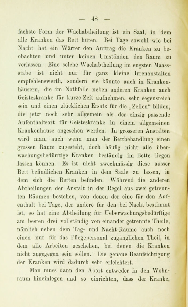 fachste Form der Wachabtheilung ist ein Saal, in dem alle Krauken das Bett hüten. Bei Tage sowohl wie bei Nacht hat ein Wärter den Auftrag die Kranken zu be- obachten und unter keinen Umständen den Raum zu verlassen. Eine solche Wachabtheilung im engsten Maass- stabe ist nicht nur für ganz kleine Irrenanstalten empfehlenswert!!, sondern sie könnte auch in Kranken- häusern, die im Nothfalle neben anderen Kranken auch Geisteskranke für kurze Zeit aufnehmen, sehr segensreich sein und einen glücklichen Ersatz für die „Zellen bilden, die jetzt noch sehr allgemein als der einzig passende Aufenthaltsort für Geisteskranke in einem allgemeinen Krankenhause angesehen werden. In grösseren Anstalten wird man, auch wenn man der Bettbehandlung einen grossen Raum zugesteht, doch häufig nicht alle über- wachungsbedürftige Kranken beständig im Bette liegen lassen können. Es ist nicht zweckmässig diese ausser Bett befindlichen Kranken in dem Saale zu lassen, in dem sich die Betten befinden. Während die anderen Abtheilungeu der Anstalt in der Regel aus zwei getrenn- ten Räumen bestehen, von denen der eine für den Auf- enthalt bei Tage, der andere für den bei Nacht bestimmt ist, so hat eine Abtheilung für Ueberwachungsbedürftige am besten drei vollständig von einander getrennte Theile, nämlich neben dem Tag- und Nacht-Raume auch noch einen nur für das Pflegepersonal zugänglichen Theil, in dem alle Arbeiten geschehen, bei denen die Kranken nicht zugegegen sein sollen. Die genaue Beaufsichtigung der Kranken wird dadurch sehr erleichtert. Man muss dann den Abort entweder in den Wohn- raum hineinlegen und so einrichten, dass der Kranke,