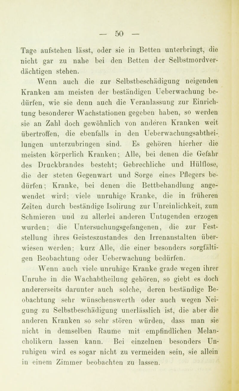 Tage aufstellen lässt, oder sie in Betten unterbringt, die nicht gar zu nahe bei den Betten der Selbstmord ver- dächtigen stehen. Wenn auch die zur Selbstbeschädigung neigenden Kranken am meisten der beständigen Ueberwachung be- dürfen, wie sie denn auch die Veranlassung zur Einrich- tung besonderer Wachstationen gegeben haben, so werden sie an Zahl doch gewöhnlich von anderen Kranken weit übertroffen, die ebenfalls in den Ueberwachungsabthei- lungen unterzubringen sind. Es gehören hierher die meisten körperlich Krauken; Alle, bei denen die Gefahr des Druckbrandes besteht; Gebrechliche und Hülflose, die der steten Gegenwart und Sorge eines Pflegers be- dürfen: Kranke, bei denen die Bettbehandlung ange- wendet wird: viele unruhige Kranke, die in früheren Zeiten durch beständige Isolirung zur Unreiulichkeit, zum Schmieren und zu allerlei anderen Untugenden erzogen wurden; die Untersuchungsgefangenen, die zur Fest- stellung ihres Geisteszustandes den Irrenanstalten über- wiesen werden: kurz Alle, die einer besonders sorgfälti- gen Beobachtung oder Ueberwachung bedürfen. Wenn auch viele unruhige Kranke grade wegen ihrer Unruhe in die Wachabtheilung gehören, so giebt es doch andererseits darunter auch solche, deren beständige Be- obachtung sehr wünschenswerth oder auch wegen Nei- gung zu Selbstbeschädigung unerlässlich ist, die aber die anderen Krauken so sehr stören würden, dass man sie nicht in demselben Räume mit empfindlichen Melan- cholikern lassen kann. Bei einzelnen besonders Un- ruhigen wird es sogar nicht zu vermeiden sein, sie allein in einem Zimmer beobachten zu lassen.