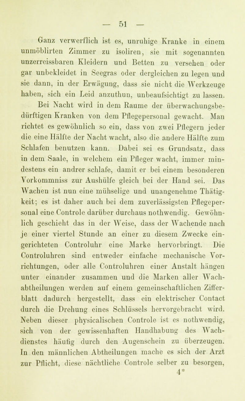 Ganz verwerflich ist es, unruhige Kranke in einem unmöblirten Zimmer zu isoliren, sie mit sogenannten unzerreissbaren Kleidern und Betten zu versehen oder gar unbekleidet in Seegras oder dergleichen zu legen und sie dann, in der Erwägung, dass sie nicht die Werkzeuge haben, sich ein Leid anzuthun, unbeaufsichtigt zu lassen. Bei Nacht wird in dem Räume der überwachungsbe- dürftigen Kranken von dem Pflegepersonal gewacht. Man richtet es gewöhnlich so ein, dass von zwei Pflegern jeder die eine Hälfte der Nacht wacht, also die andere Hälfte zum Schlafen benutzen kann. Dabei sei es Grundsatz, dass in dem Saale, in welchem ein Pfleger wacht, immer min- destens ein andrer schlafe, damit er bei einem besonderen Vorkommniss zur Aushülfe gleich bei der Hand sei. Das Wachen ist nun eine mühselige und unangenehme Thätig- keit; es ist daher auch bei dem zuverlässigsten Pflegeper- sonal eine C'ontrole darüber durchaus nothwendig. Gewöhn- lich geschieht das in der Weise, dass der Wachende nach je einer viertel Stunde an einer zu diesem Zwecke ein- gerichteten Controluhr eine Marke hervorbringt. Die Controluhren sind entweder einfache mechanische Vor- richtungen, oder alle Controluhren einer Anstalt hängen unter einander zusammen und die Marken aller Wach- abtheihuigen werden auf einem gemeinschaftlichen Ziffer- blatt dadurch hergestellt, dass ein elektrischer Contact durch die Drehung eines Schlüssels hervorgebracht wird. Neben dieser physicalischen Controle ist es nothwendig, sich von der gewissenhaften Handhabung des Wach- dienstes häufig durch den Augenschein zu überzeugen. In den männlichen Abtheilungen mache es sich der Arzt zur Pflicht, diese nächtliche Controle selber zu besorgen, 4*