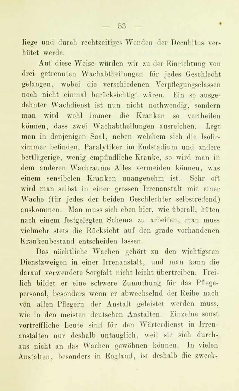 liege und durch rechtzeitiges Wenden der Decubitus ver- hütet werde. Auf diese Weise würden wir zu der Einrichtung von drei getrennten Wachabtheilungen für jedes Geschlecht gelangen, wobei die verschiedenen Verpflegungsclassen noch nicht einmal berücksichtigt wären. Ein so ausge- dehnter Wachdienst ist nun nicht nothwendig, sondern man wird wohl immer die Kranken so vertheilen können, dass zwei Wachabtheilungen ausreichen. Legt man in denjenigen Saal, neben welchem sich die Isolir- zimmer belinden, Paralytiker im Endstadium und andere bettlägerige, wenig empfindliche Kranke, so wird man in dem anderen Wachraume Alles vermeiden können, was einem sensibelen Kranken unangenehm ist. Sehr oft wird man selbst in einer grossen Irrenanstalt mit einer Wache (für jedes der beiden Geschlechter selbstredend) auskommen. Man muss sich eben hier, wie überall, hüten nach einem festgelegten Schema zu arbeiten, man muss vielmehr stets die Rücksicht auf den grade vorhandenen Krankenbestand entscheiden lassen. Das nächtliche Wachen gehört zu den wichtigsten Dienstzweigen in einer Irrenanstalt, und man kann die darauf verwendete Sorgfalt nicht leicht übertreiben. Frei- lich bildet er eine schwere Zumuthung für das Pflege- personal, besonders wenn er abwechselnd der Reihe nach von allen Pflegern der Anstalt geleistet werden muss, wie in den meisten deutschen Anstalten. Einzelne sonst vortreffliche Leute sind für den Wärterdienst in Irren- anstalten nur deshalb untauglich, weil sie sich durch- aus nicht an das Wachen gewöhnen können. In vielen Anstalten, besonders in England, ist deshalb die zweck-