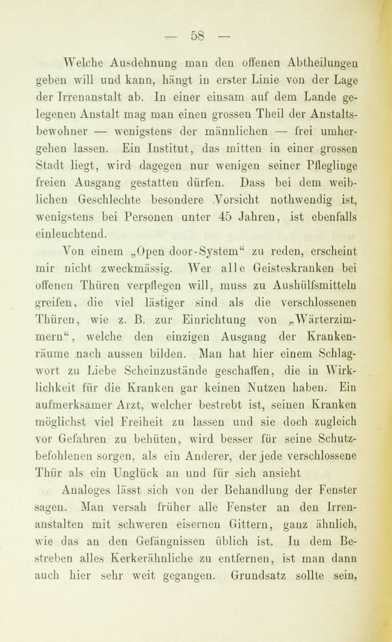 Welche Ausdehnung man den offenen Abtheilungeu geben will und kann, hängt in erster Linie von der Lage der Irrenanstalt ab. In einer einsam auf dem Lande ge- legenen Anstalt mag man einen grossen Theil der Anstalts- bewohner — wenigstens der männlichen — frei umher- gehen lassen. Ein Institut, das mitten in einer grossen Stadt liegt, wird dagegen nur wenigen seiner Pfleglinge freien Ausgang gestatten dürfen. Dass bei dem weib- lichen Geschlechte besondere Vorsicht nothwcndig ist, wenigstens bei Personen unter 45 Jahren, ist ebenfalls einleuchtend. Von einem „Open door-System, zu reden, erscheint mir nicht zweckmässig. AVer alle Geisteskranken bei offenen Thiiren verpflegen will, muss zu Aushiilfsmittelü greifen, die viel lästiger sind als die verschlossenen Thiiren, wie z. B. zur Einrichtung von „Wärterzini- mern, welche den einzigen Ausgang der Kranken- räumc nach aussen bilden. Mau hat hier einem Schlag- wort zu Liebe Scheinzustände geschalten, die in Wirk- lichkeit für die Krauken gar keinen Nutzen haben. Ein aufmerksamer Arzt, welcher bestrebt ist, seinen Kranken möglichst viel Freiheit zu lassen uud sie doch zugleich vor Gefahren zu behüten, wird besser für seine Schutz- befohlenen sorgen, als ein Anderer, der jede verschlossene Thür als ein Unglück an und für sich ansieht Analoges lässt sich von der Behandlung der Fenster sagen. Man versah früher alle Fenster an den Irren- anstalten mit schweren eisernen Gittern, ganz ähnlich, wie das an den Gefängnissen üblich ist. Iu dem Be- streben alle* Kerkerähnliche zu entfernen, ist man danu auch hier sehr weit gegangen. Grundsatz sollte sein,