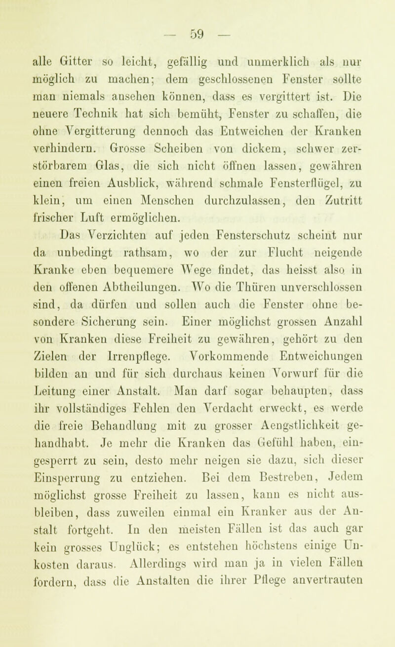 alle Gitter so leicht, gefällig und nomerklich als nur möglich zu machen; dem geschlossenen Fenster sollte man niemals ansehen können, dass es vergittert ist. Die neuere Technik hat sich bemüht, Fenster zu schaffen, die ohne Vergitterung dennoch das Entweichen der Kranken verhindern. Grosse Scheiben von dickem, schwer zer- störbarem Glas, die sich nicht öffnen lassen, gewähren einen freien Ausblick, während schmale Fensterflügel, zu klein, um einen Menschen durchzulassen, den Zutritt frischer Luft ermöglichen. Das Verzichten auf jeden Fensterschutz scheint nur da unbedingt rathsam, wo der zur Flucht neigende Kranke eben bequemere Wege findet, das heisst also in den offenen Abtheilungen. Wo die Thiiren unverschlossen sind, da dürfen und sollen auch die Fenster ohne be- sondere Sicherung sein. Einer möglichst grossen Anzahl von Kranken diese Freiheit zu gewähren, gehört zu den Zielen der Irrenpflege. Vorkommende Entweichungen bilden au und für sich durchaus keinen Vorwurf für die Leitung einer Anstalt. Man darf sogar behaupten, dass ihr vollständiges Fehlen den Verdacht erweckt, es werde die freie Behandlung mit zu grosser Aengstlichkeit ge- handhabt. Je mehr die Kranken das Gefühl haben, ein- gesperrt zu sein, desto mehr neigen sie dazu, sich dieser Einsperrung zu entziehen. Bei dem Bestreben, Jedem möglichst grosse Freiheit zu lassen, kann es nicht aus- bleiben, dass zuweilen einmal ein Kranker aus der An- stalt fortgeht. In den meisten Fällen ist das auch gar kein grosses Unglück; es entstehen höchstens einige Un- kosten daraus. Allerdings wird man ja in vielen Fällen fordern, dass die Anstalten die ihrer Pflege anvertrauten