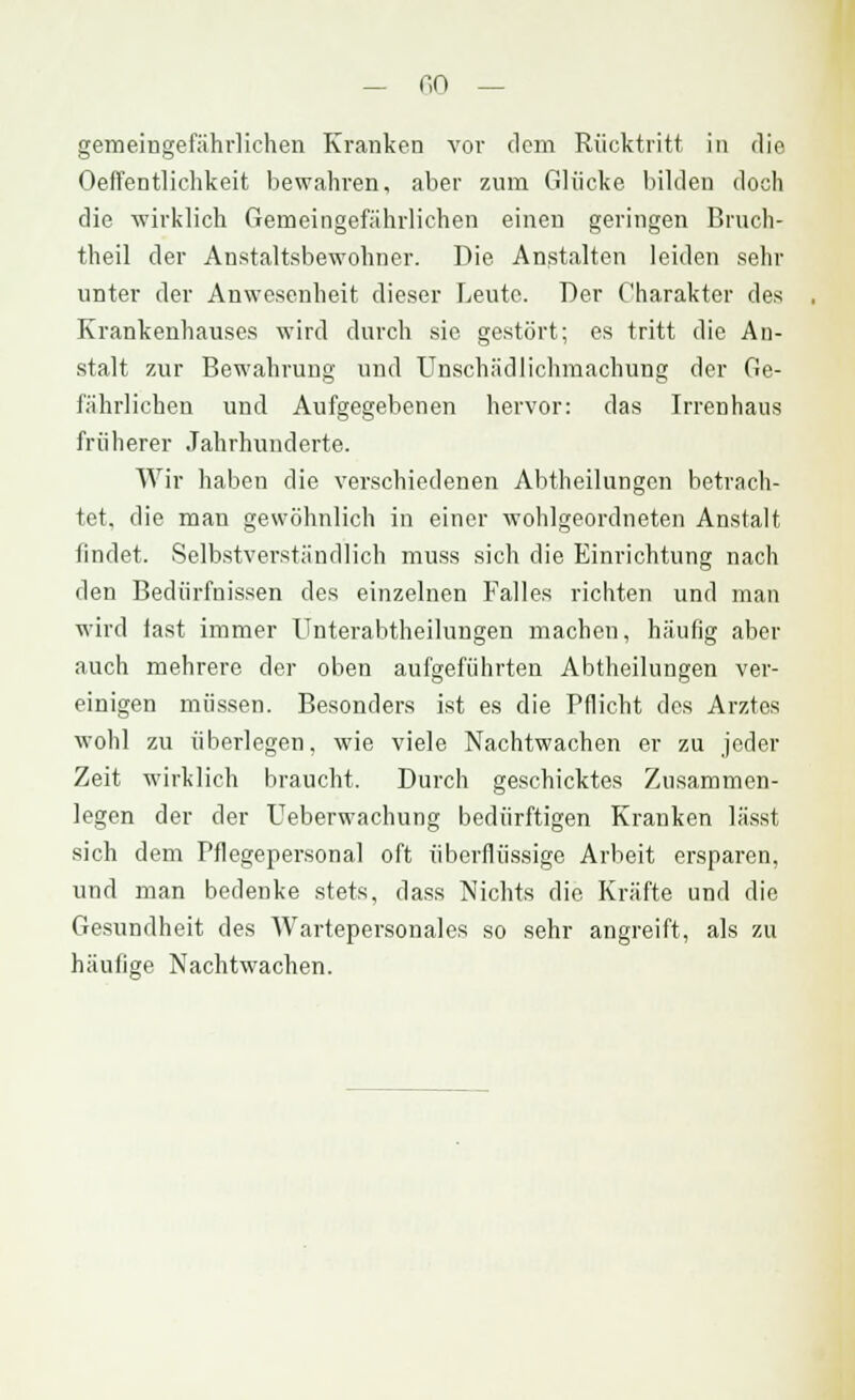 — f,0 — gemeingefährlichen Kranken vor dem Rücktritt in die Oeffentlichkeit bewahren, aber zum Glücke bilden doch die wirklich Gemeingefährlichen einen geringen Bruch- theil der Anstaltsbewohner. Die Anstalten leiden sehr unter der Anwesenheit dieser Leute. Der Charakter des Krankenhauses wird durch sie gestört; es tritt die An- stalt zur Bewahrung und Unschädlichmachung der Ge- fährlichen und Aufgegebenen hervor: das Irrenhaus früherer Jahrhunderte. Wir haben die verschiedenen Abtheilungcn betrach- tet, die man gewöhnlich in einer wohlgeordneten Anstalt findet. Selbstverständlich muss sich die Einrichtung nach den Bedürfnissen des einzelnen Falles richten und man wird last immer Unterabtheilungen machen, häufig aber auch mehrere der oben aufgeführten Abtheilungen ver- einigen müssen. Besonders ist es die Pflicht des Arztes wohl zu überlegen, wie viele Nachtwachen er zu jeder Zeit wirklich braucht. Durch geschicktes Zusammen- legen der der Ueberwachung bedürftigen Kranken lässt sich dem Pflegepersonal oft überflüssige Arbeit ersparen, und man bedenke stets, dass Nichts die Kräfte und die Gesundheit des Wartepersonales so sehr angreift, als zu häufige Nachtwachen.