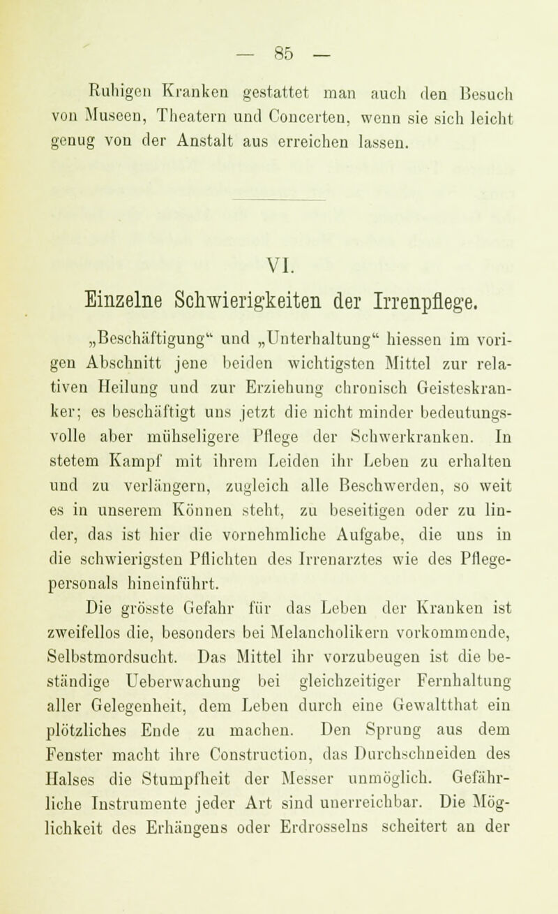 Ruhigen Kranken gestattet man auch den Besuch von Museen, Theatern und Concerteu, wenn sie sich leicht genug von der Anstalt aus erreichen lassen. VI. Einzelne Schwierigkeiten der Irrenpflege. „Beschäftigung und „Unterhaltung hiessen im vori- gen Abschnitt jene beiden wichtigsten Mittel zur rela- tiven Heilung und zur Erziehung chronisch Geisteskran- ker; es beschäftigt uns jetzt die nicht minder bedeutungs- volle aber mühseligere Pflege der Schwerkranken. In stetem Kampf mit ihrem Leiden ihr Leben zu erhalten und zu verlängern, zugleich alle Beschwerden, so weit es in unserem Können steht, zu beseitigen oder zu lin- der, das ist hier die vornehmliche Aufgabe, die uns in die schwierigsten Pflichten des Irrenarztes wie des Pflege- personals hineinführt. Die grösste Gefahr für das Leben der Kranken ist zweifellos die, besonders bei Melancholikern vorkommende, Selbstmordsucht. Das Mittel ihr vorzubeugen ist die be- ständige Ueberwachung bei gleichzeitiger Fernhaltung aller Gelegenheit, dem Leben durch eine Gewaltthat ein plötzliches Ende zu machen. Den Sprung aus dem Fenster macht ihre Construction, das Durchschneiden des Halses die Stumpfheit der Messer unmöglich. Gefähr- liche Instrumente jeder Art sind unerreichbar. Die Mög- lichkeit des Erhängens oder Erdrosseins scheitert an der