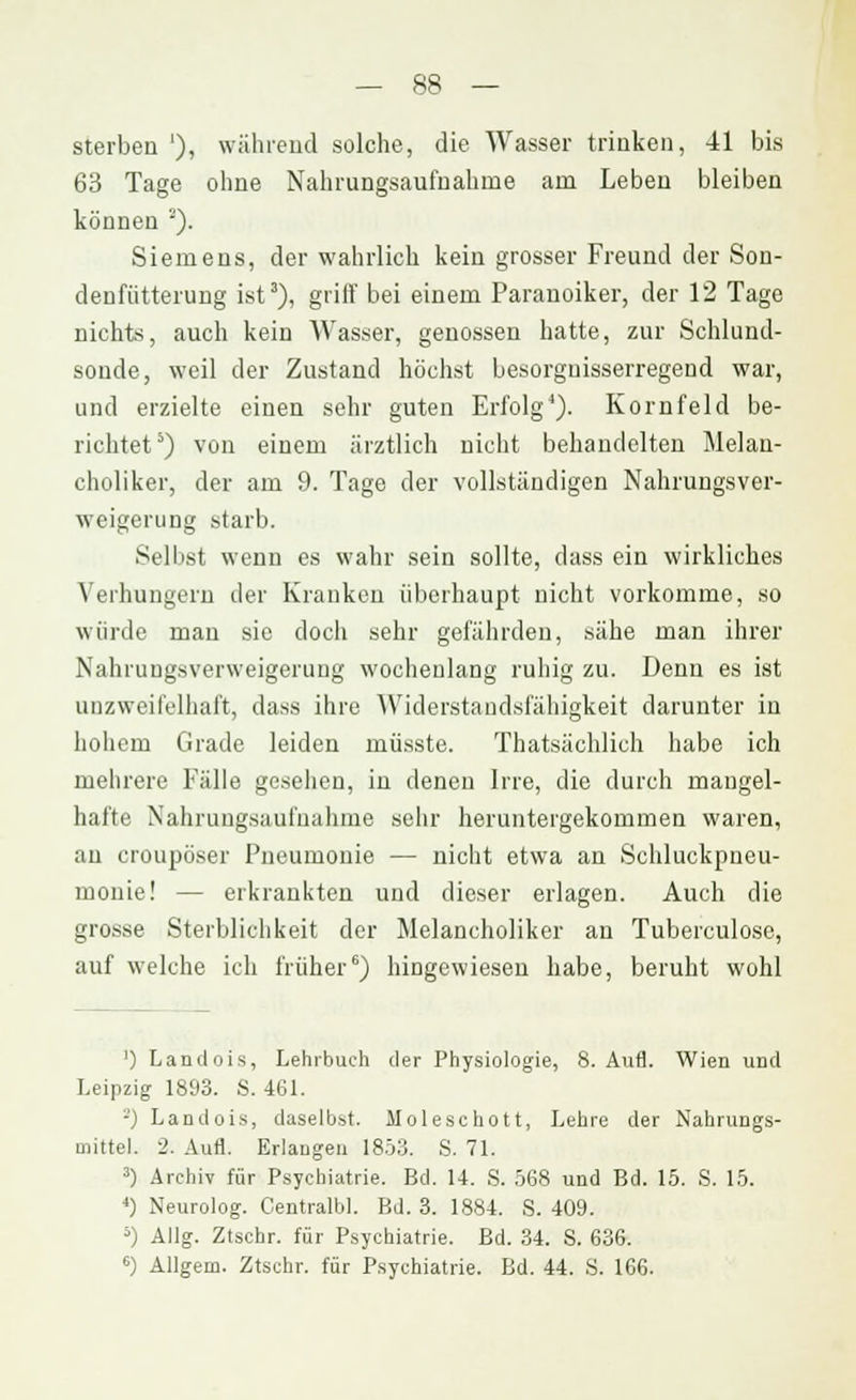 sterben '), während solche, die Wasser trinken, -41 bis 63 Tage ohne Nahrungsaufnahme am Leben bleiben können ''). Siemens, der wahrlich kein grosser Freund der Son- denfiitterung ist3), griff bei einem Paranoiker, der 12 Tage nichts, auch kein Wasser, genossen hatte, zur Schlund- sonde, weil der Zustand höchst besorguisserregend war, und erzielte einen sehr guten Erfolg1). Kornfeld be- richtet5) von einem ärztlich nicht behandelten Melan- choliker, der am 9. Tage der vollständigen Nahrungsver- weigerung starb. Selbst wenn es wahr sein sollte, dass ein wirkliches Verhungern der Kranken überhaupt nicht vorkomme, so würde man sie doch sehr gefährden, sähe man ihrer Nahrungsverweigerung wochenlang ruhig zu. Denn es ist unzweifelhaft, dass ihre Widerstandsfähigkeit darunter in hohem Grade leiden müsste. Thatsächlich habe ich mehrere Fälle gesehen, in denen Irre, die durch mangel- hafte Nahrungsaufnahme sehr heruntergekommen waren, an croupöser Pneumonie — nicht etwa an Schluckpueu- monie! — erkrankten und dieser erlagen. Auch die grosse Sterblichkeit der Melancholiker an Tuberculose, auf welche ich früher6) hingewiesen habe, beruht wohl ') Landois, Lehrbuch der Physiologie, 8. Aufl. Wien und Leipzig 1893. S. 461. -J Landois, daselbst. Moleschott, Lehre der Nahrungs- mittel. 2. Aufl. Erlangen 1853. S. 71. 3) Archiv für Psychiatrie. Bd. 14. S. 568 und Bd. 15. S. 15. 4) Neurolog. Centralbl. Bd. 3. 1884. S. 409. 5) Allg. Ztschr. für Psychiatrie. Bd. 34. S. 636. 6) Allgem. Ztschr. für Psychiatrie. Bd. 44. S. 166.