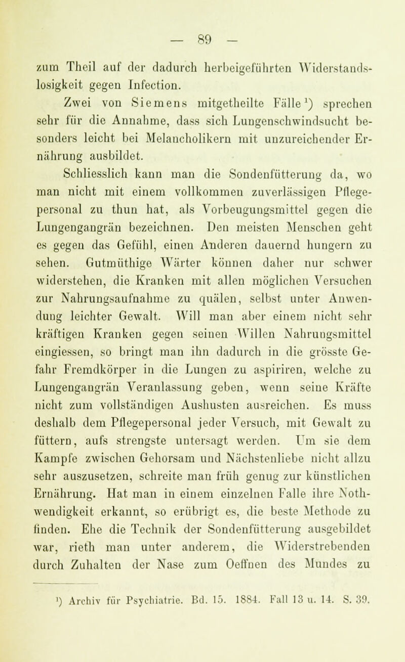 zum Theil auf der dadurch herbeigeführten Widerstands* losigkeit gegen Infection. Zwei von Siemens mitgetheilte Fälle1) sprechen sehr für die Annahme, dass sich Lungenschwindsucht be- sonders leicht bei Melancholikern mit unzureichender Er- nährung ausbildet. Schliesslich kann man die Sondenfütterung da, wo man nicht mit einem vollkommen zuverlässigen Pflege- personal zu thun hat, als Vorbeugungsmittel gegen die Lungengangrän bezeichnen. Den meisten Menschen geht es gegen das Gefühl, einen Anderen dauernd hungern zu sehen. Gutmüthige Wärter können daher nur schwer widerstehen, die Kranken mit allen möglichen Versuchen zur Nahrungsaufnahme zu quälen, selbst unter Anwen- dung leichter Gewalt. Will man aber einem nicht sehr kräftigen Kranken gegen seinen Willen Nahrungsmittel eingiessen, so bringt man ihn dadurch in die grösste Ge- fahr Fremdkörper in die Lungen zu aspiriren, welche zu Lungeugaugrän Veranlassung geben, wenn seine Kräfte nicht zum vollständigen Aushusten ausreichen. Es muss deshalb dem Pflegepersonal jeder Versuch, mit Gewalt zu füttern, aufs strengste untersagt werden. Um sie dem Kampfe zwischen Gehorsam und Nächstenliebe nicht allzu sehr auszusetzen, schreite man früh genug zur künstlichen Ernährung. Hat man in einem einzelnen Falle ihre Not- wendigkeit erkannt, so erübrigt es, die beste. Methode zu linden. Ehe die Technik der Sondenfütterung ausgebildet war, rieth man unter anderem, die Widerstrebenden durch Zuhalten der Nase zum OelFuen des Mundes zu ') Archiv für Psychiatrie. Bd. 15. 1884. Fall 13 u. 14. S. 39.