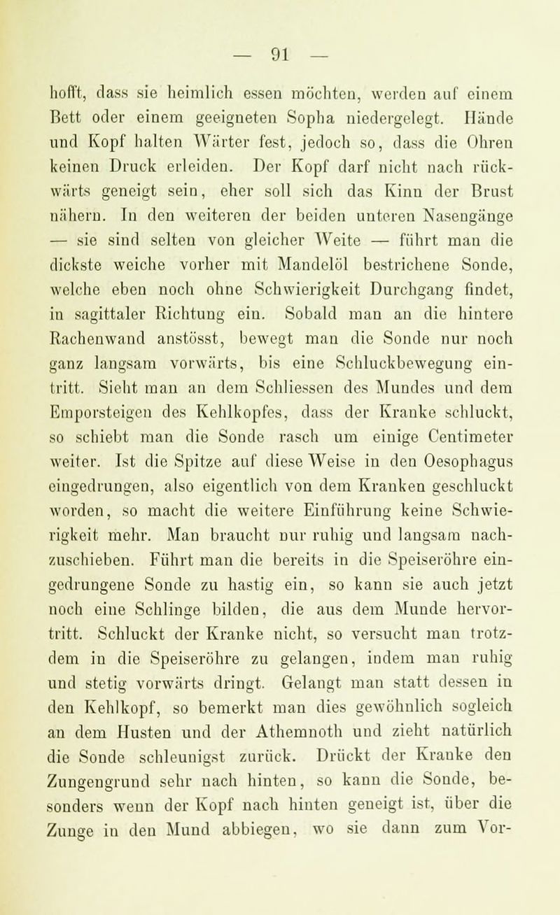 hofft, dass sie heimlich essen möchten, werden auf einem Bett oder einem geeigneten Sopha niedergelegt. Hände und Kopf halten Wärter fest, jedoch so, dass die Ohren keinen Druck erleiden. Der Kopf darf nicht nach rück- wärts geneigt sein, eher soll sich das Kinn der Brust nähern. In den weiteren der beiden unteren Nasengänge — sie sind selten von gleicher Weite — führt man die dickste weiche vorher mit Mandelöl bestrichene Sonde, welche eben noch ohne Schwierigkeit Durchgang findet, in sagittaler Richtung ein. Sobald man an die hintere Rachenwand anstösst, bewegt man die Sonde nur noch ganz langsam vorwärts, bis eine Schluckbewegung ein- tritt. Sieht man an dem Schliessen des Mundes und dem Emporsteigen des Kehlkopfes, dass der Kranke schluckt, so schiebt man die Sonde rasch um einige Centimeter weiter. Ist die Spitze auf diese Weise in den Oesophagus eingedrungen, also eigentlich von dem Kranken geschluckt worden, so macht die weitere Einführung keine Schwie- rigkeit mehr. Man braucht nur ruhig und langsam nach- zuschieben. Führt man die bereits in die Speiseröhre ein- gedrungene Sonde zu hastig ein, so kann sie auch jetzt noch eine Schlinge bilden, die aus dem Munde hervor- tritt. Schluckt der Kranke nicht, so versucht man trotz- dem in die Speiseröhre zu gelangen, indem man ruhig und stetig vorwärts dringt. Gelangt man statt dessen in den Kehlkopf, so bemerkt man dies gewöhnlich sogleich an dem Husten und der Athemnoth und zieht natürlich die Sonde schleunigst zurück. Drückt der Kranke den Zungengrund sehr nach hinten, so kann die Sonde, be- sonders wenn der Kopf nach hinten geneigt ist, über die Zunge in den Mund abbiegen, wo sie dann zum Vor-