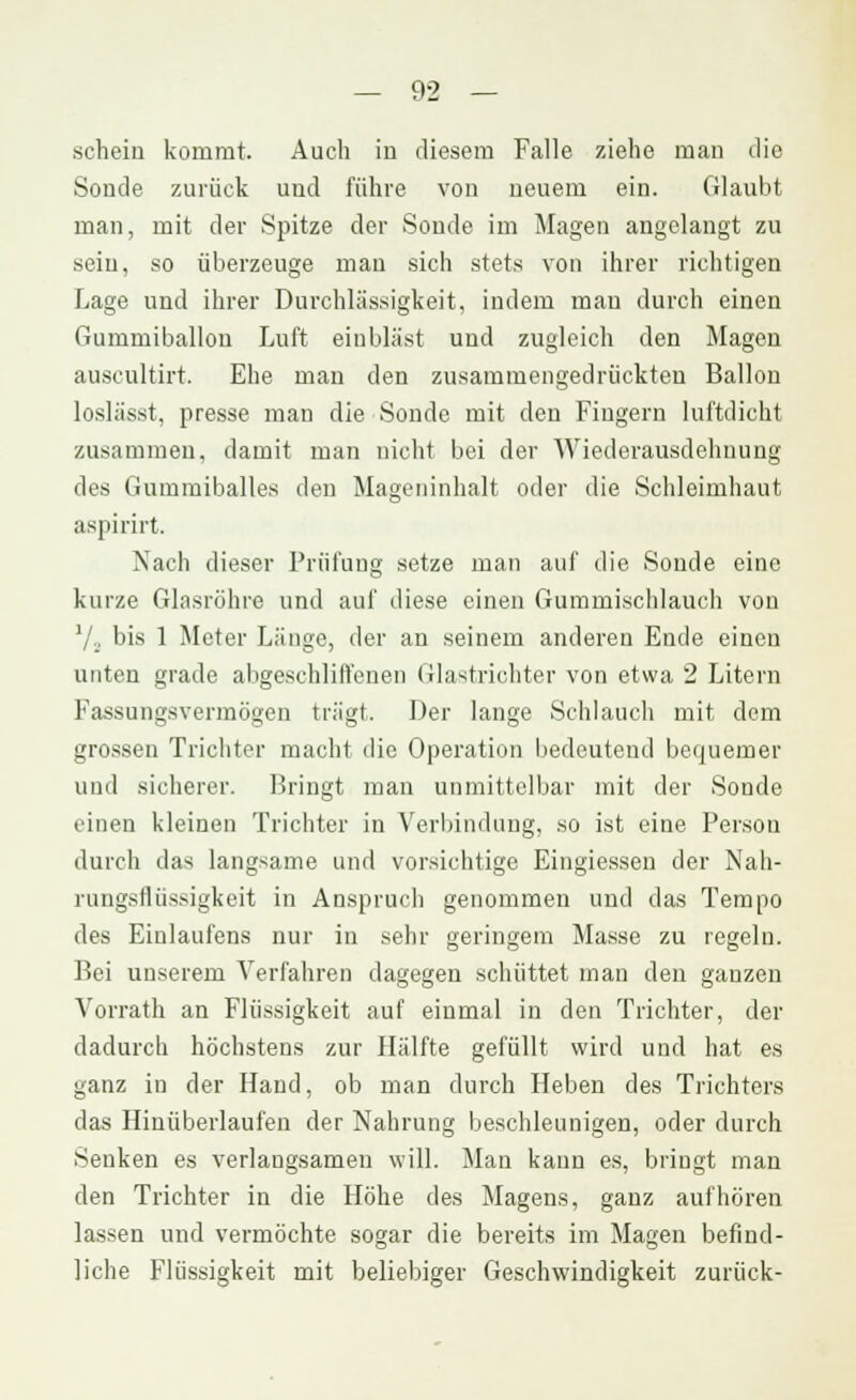 schein kommt. Auch in diesem Falle ziehe man die Sonde zurück uud führe von neuem ein. Glaubt man, mit der Spitze der Sonde im Magen angelangt zu sein, so überzeuge mau sich stets von ihrer richtigen Lage und ihrer Durchlässigkeit, indem mau durch einen Gummiballon Luft einbläst und zugleich den Magen auscultirt. Ehe man den zusammengedrückten Ballon loslässt, presse man die Sonde mit den Fingern luftdicht zusammen, damit man nicht bei der Wiederausdehnung des Gummiballes den Mageninhalt oder die Schleimhaut aspirirt. Nach dieser Prüfung setze man auf die Sonde eine kurze Glasröhre und auf diese einen Gummischlauch von Vj bis 1 Meter Länge, der an seinem anderen Ende einen unten grade abgeschliffenen Glastrichter von etwa 2 Litern Fassungsvermögen trägt. Der lange Schlauch mit dem grossen Trichter macht die Operation bedeutend bequemer und sicherer. Bringt man unmittelbar mit der Sonde einen kleinen Trichter in Verbindung, so ist eine Person durch das langsame und vorsichtige Eingiessen der Nah- rungsflüssigkeit in Anspruch genommen und das Tempo des Einlaufens nur in sehr geringem Masse zu regeln. Bei unserem Verfahren dagegen schüttet man den ganzen Vorrath an Flüssigkeit auf einmal in den Trichter, der dadurch höchstens zur Hälfte gefüllt wird und hat es ganz in der Hand, ob man durch Heben des Trichters das Hinüberlaufen der Nahrung beschleunigen, oder durch Senken es verlangsamen will. Man kann es, bringt man den Trichter in die Höhe des Magens, ganz aufhören lassen und vermöchte sogar die bereits im Magen befind- liche Flüssigkeit mit beliebiger Geschwindigkeit zurück-
