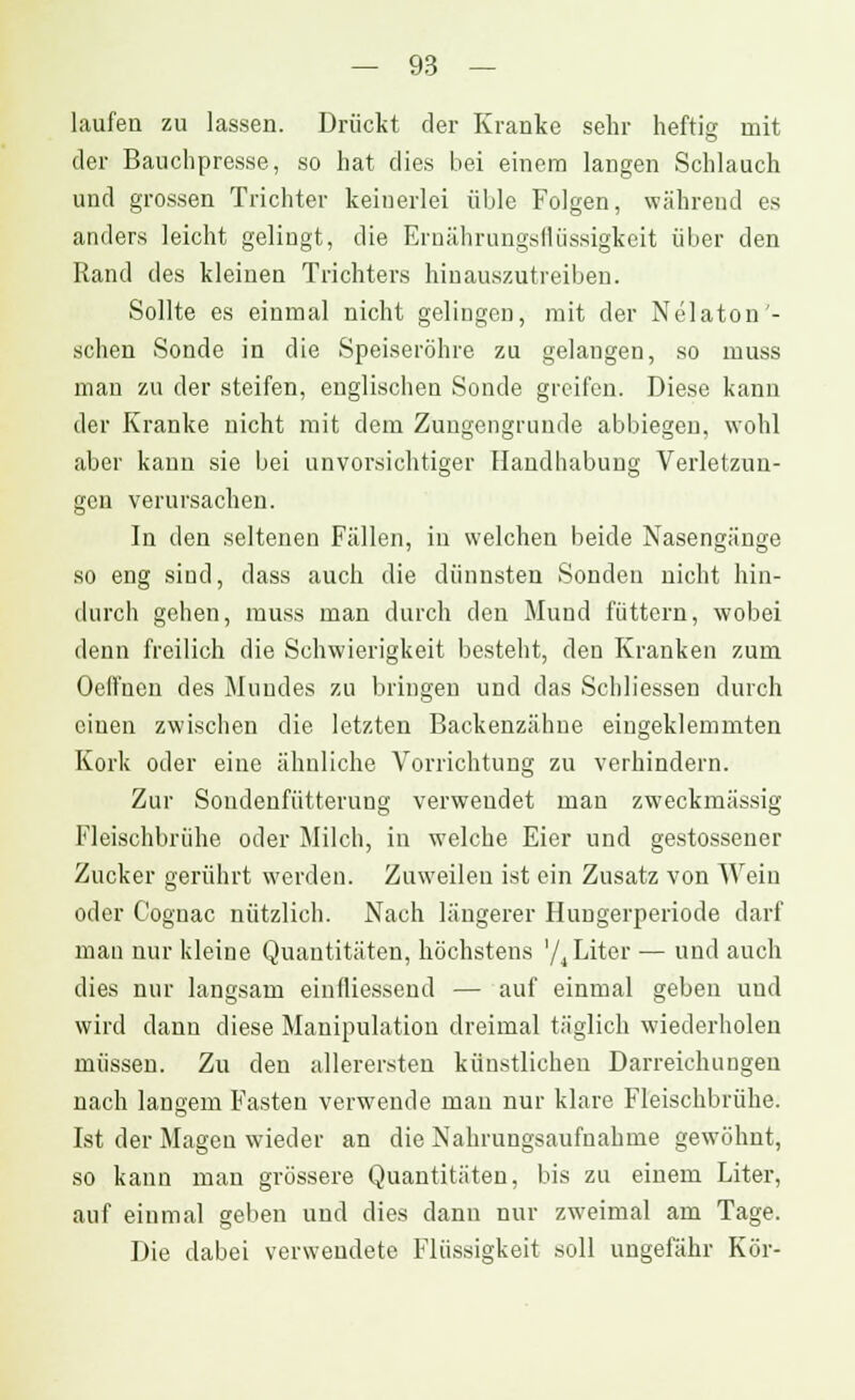 laufen zu lassen. Drückt der Kranke sehr heftig mit der Bauchpresse, so hat dies bei einem langen Schlauch und grossen Trichter keinerlei üble Folgen, während es anders leicht gelingt, die Ernährungsflüssigkeit über den Rand des kleinen Trichters hinauszutreiben. Sollte es einmal nicht gelingen, mit der Nelaton'- schen Sonde in die Speiseröhre zu gelangen, so muss man zu der steifen, englischen Sonde greifen. Diese kann der Kranke nicht mit dem Zungengrunde abbiegen, wohl aber kann sie bei unvorsichtiger Handhabung Verletzun- gen verursachen. In den seltenen Fällen, iu welchen beide Nasengänge so eng sind, dass auch die dünnsten Sonden nicht hin- durch gehen, muss man durch den Mund füttern, wobei denn freilich die Schwierigkeit besteht, den Kranken zum Oeffnen des Mundes zu bringen und das Schliessen durch einen zwischen die letzten Backenzähne eingeklemmten Kork oder eine ähnliche Vorrichtung zu verhindern. Zur Sondenfütterung verwendet man zweckmässig Fleischbrühe oder Milch, in welche Eier und gestossener Zucker gerührt werden. Zuweilen ist ein Zusatz von Wein oder Cognac nützlich. Nach längerer Hungerperiode darf man nur kleine Quantitäten, höchstens '/4 Liter — und auch dies nur langsam einfliessend — auf einmal geben und wird dann diese Manipulation dreimal täglich wiederholen müssen. Zu den allerersten künstlichen Darreichungen nach langem Fasten verwende man nur klare Fleischbrühe. Ist der Magen wieder an die Nahrungsaufnahme gewöhnt, so kann man grössere Quantitäten, bis zu einem Liter, auf einmal geben und dies dann nur zweimal am Tage. Die dabei verwendete Flüssigkeit soll ungefähr Kör-
